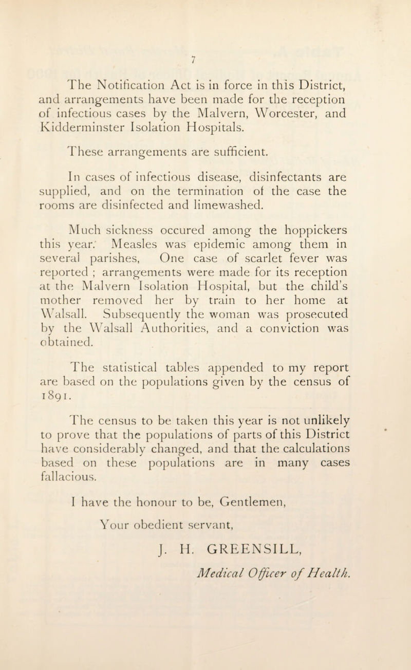 The Notification Act is in force in this District, and arrangements have been made for the reception of infectious cases by the Malvern, Worcester, and Kidderminster Isolation Hospitals. These arrangements are sufficient. In cases of infectious disease, disinfectants are supplied, and on the termination ol the case the rooms are disinfected and limewashed. Much sickness occured among the hoppickers this year. Measles was epidemic among them in several parishes, One case of scarlet fever was reported ; arrangements were made for its reception at the Malvern Isolation Hospital, but the child’s mother removed her by train to her home at Walsall. Subsequently the woman was prosecuted by the Walsall Authorities, and a conviction was obtained. The statistical tables appended to my report are based on the populations given by the census of 1891. The census to be taken this year is not unlikely to prove that the populations of parts of this District have considerably changed, and that the calculations based on these populations are in many cases fallacious. I have the honour to be, Gentlemen, Your obedient servant, J. H. GREENSILL, Medical Officer of Health.