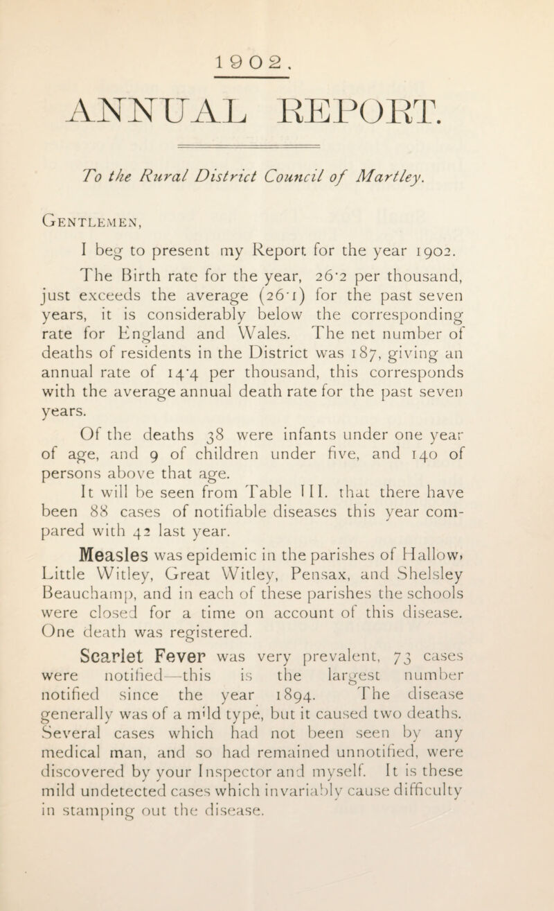 19 0 2. ANNUAL REPORT. To the Rural District Council of Martley. Gentlemen, I beg to present my Report for the year 1902. The Birth rate for the year, 26*2 per thousand, just exceeds the average (26*1) for the past seven years, it is considerably below the corresponding rate lor England and Wales. The net number of deaths of residents in the District was 187, giving an annual rate of 14*4 per thousand, this corresponds with the average annual death rate for the past seven years. Of the deaths 38 were infants under one year of age, and 9 of children under five, and 140 of persons above that age. It will be seen from Table III. that there have been 88 cases of notifiable diseases this year com¬ pared with 42 last year. Measles was epidemic in the parishes of Hallow> Little Witley, Great Witley, Pensax, and Shelsley Beauchamp, and in each of these parishes the schools were closed for a time on account of this disease. One death was registered. Scarlet Fever was very prevalent, 73 cases were notified—this is the largest number notified since the year 1894. The disease generally was of a nfild type, but it caused two deaths. Several cases which had not been seen by any medical man, and so had remained unnotified, were discovered by your Inspector and myself. It is these mild undetected cases which invariably cause difficulty in stamping out the disease.