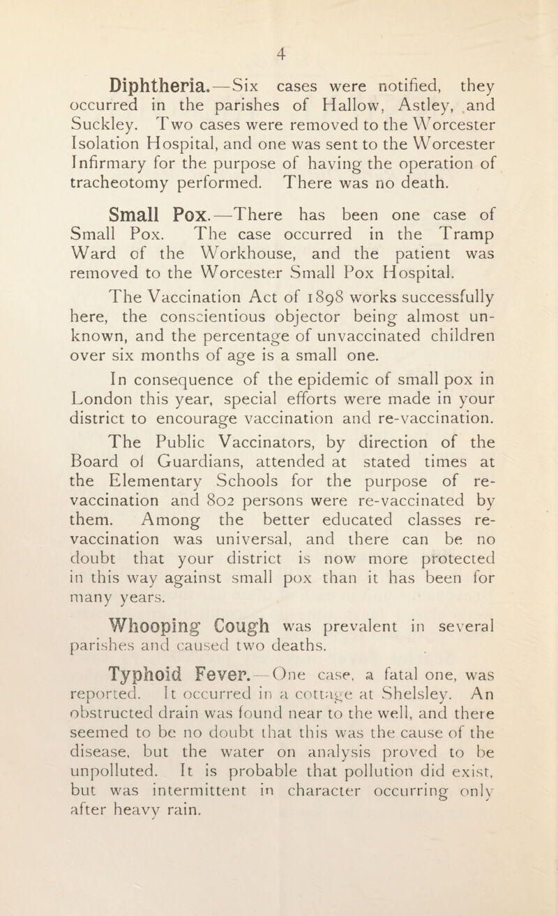 Diphtheria.—Six cases were notified, they occurred in the parishes of Hallow. Astley, and Suckley. Two cases were removed to the Worcester Isolation Hospital, and one was sent to the Worcester Infirmary for the purpose of having the operation of tracheotomy performed. There was no death. Small Pox.—There has been one case of Small Pox. The case occurred in the Tramp Ward of the Workhouse, and the patient was removed to the Worcester Small Pox Hospital. The Vaccination Act of 1898 works successfully here, the conscientious objector being almost un¬ known, and the percentage of unvaccinated children over six months of age is a small one. In consequence of the epidemic of small pox in London this year, special efforts were made in your district to encourage vaccination and re-vaccination. The Public Vaccinators, by direction of the Board ol Guardians, attended at stated times at the Elementary Schools for the purpose of re¬ vaccination and 802 persons were re-vaccinated by them. Among the better educated classes re¬ vaccination was universal, and there can be no doubt that your district is now more protected in this way against small pox than it has been for many years. Whooping Cough was prevalent in several parishes and caused two deaths. TypllOld Fever. — One case, a fatal one, was reported. It occurred in a cottage at Shelsley. An obstructed drain was found near to the well, and there seemed to be no doubt that this was the cause of the disease, but the water on analysis proved to be unpolluted. It is probable that pollution did exist, but was intermittent in character occurring: only after heavy rain.