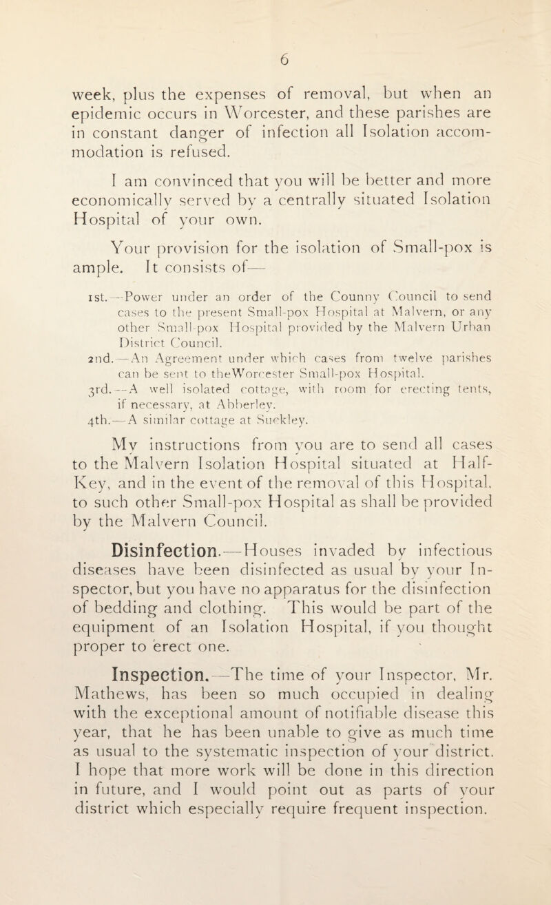 week, plus the expenses of removal, but when an epidemic occurs in Worcester, and these parishes are in constant danger of infection all Isolation accom¬ modation is refused. I am convinced that you will be better and more economically served by a centrally situated Isolation Hospital of your own. Your provision for the isolation of Small-pox is ample. It consists of— ist.—Power under an order of the Counny Council to send cases to the present Small-pox Hospital at Malvern, or any other Small pox Hospital provided by the Malvern Urban District Council. 2nd.—-An Agreement under which cases from twelve parishes can be sent to theWorcester Small-pox Hospital. 3rd. — A well isolated cottage, with room for erecting tents, if necessary, at Abberley. 4th. —A similar cottage at Suckley. Mv instructions from you are to send all cases to the Malvern Isolation Hospital situated at Half- Key, and in the event of the removal of this Hospital, to such other Small-pox Hospital as shall be provided by the Malvern Council. Disinfection. — Houses invaded by infectious j diseases have been disinfected as usual bv your In- spector, but you have no apparatus for the disinfection of bedding and clothing. This would be part of the equipment of an Isolation Hospital, if you thought proper to erect one. Inspection.—The time of your Inspector, Mr. Mathews, has been so much occupied in dealing with the exceptional amount of notifiable disease this year, that he has been unable to give as much time as usual to the systematic inspection of your district. I hope that more work will be done in this direction in future, and I would point out as parts of your district which especially require frequent inspection.