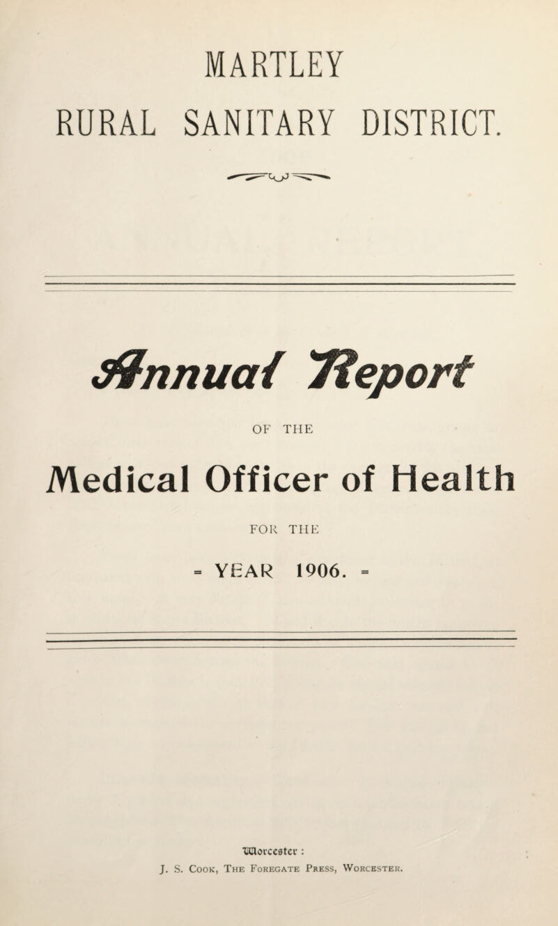 MARTLEY RURAL SANITARY DISTRICT. ^nnuai Tieport OF THE Medical Officer of Health FOR THE = YEAR 1906. = imorcestcu : J, S. Cook, The Foregate Press, Worcester.