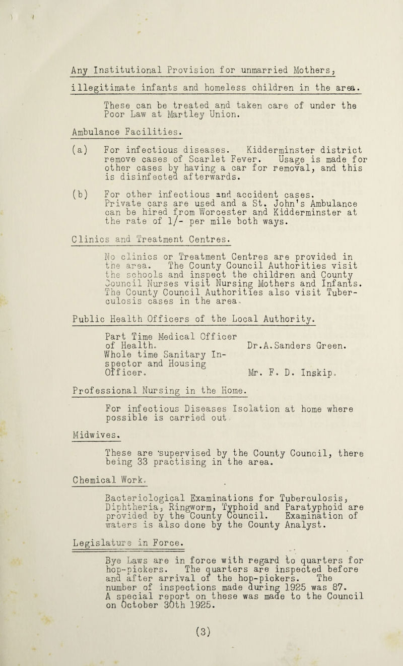 Any Institutional Provision for unmarried Mothers; illegitimate infants and homeless children in the area. These can be treated and taken care of under the Poor Law at Hartley Union. Ambulance Facilities. (a) For infectious diseases. Kidderminster district remove cases of Scarlet Fever. Usage is made for other cases bv having a car for removal, and this is disinfectea afterwards. (b) For other infectious and accident cases. Private cars are used and a St. John’s Ambulance can be hired from Worcester and Kidderminster at the rate of l/- per mile both ways. Clinics and Treatment Centres. No clinics or Treatment Centres are provided in the area. The County Council Authorities visit the schools and inspect the children and County Council Nurses visit Nursing Mothers and Infants. The County Council Authorities also visit Tuber¬ culosis cases in the area. Public Health Officers of the Local Authority. Part Time Medical Officer of Health. Dr.A.Sanders Green. Whole time Sanitary In¬ spector and Housing Officer. Mr. F. D. Inskip. Professional Nursing in the Home. For infectious Diseases Isolation at home where possible is carried out Midwives. These are 'supervised by the County Council, there being 33 practising in the area. Chemical Work. Bacteriological Examinations for Tuberculosis, Diphtheria, Ringworm, Typhoid and Paratyphoid are provided by the County Council. Examination of waters is also done by the County Analyst. Legislature in Force. Bye Laws are in force with regard to quarters for hop-pickers. The quarters are inspected before and after arrival of the hop-pickers. The number of inspections made during 1925 was 87. A special report on these was made to the Council on October 30th 1925. (3)