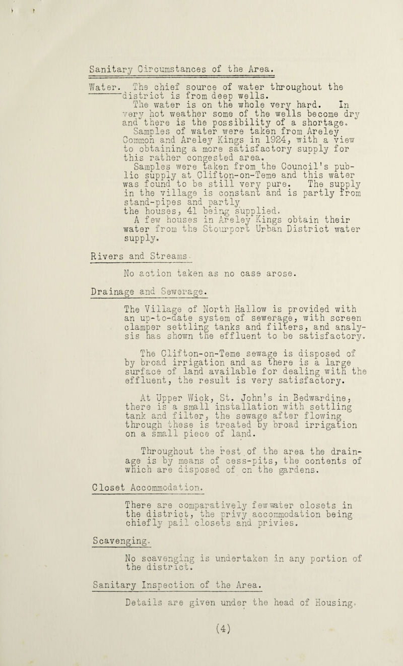f Sanitary Circumstances of the Area. Water. The chief source of water throughout the district is from deep wells. The water is on the whole very hard. In very hot weather some of the wells become dry andthere is the possibility of a shortage. Samples of water were taken from Areley Common and Areley Kings in 1924, with a view to obtaining a more satisfactory supply for this rather congested area. Samples were taken from the Council’s pub¬ lic supply at Clifton-on-feme and this water was found to be still very pure. The supply in the village is constant and is partly irom stand-pipes and partly the houses, 41 being supplied. A few houses in Areley Kings obtain their water from the Stourport Urban District water supply. Rivers and Streams - No action taken as no case arose. Drainage and Sewerage. The Village of North Hallow is provided with an up-to-date system of sewerage, with screen clamper settling tanks and filters, and analy¬ sis has shown the effluent to be satisfactory. The Clifton-on-Teme sewage is disposed of by broad irrigation and as there is a large surface of land available for dealing with the effluent, the result is very satisfactory. At Upper Wick, St. John’s in Bedwardine, there is a small installation with settling tank and filter, the sewage after flowing through these is treated by broad irrigation on a small piece of land. Throughout the rest of the area the drain¬ age is by means of cess-pits, the contents of which are disposed of cn the gardens. Closet Accommodation. There are comparatively few water closets in the district, the privy accommodation being chiefly pail closets and privies. Scavenging. No scavenging is undertaken in any portion of the district. Sanitary Inspection of the Area. Details are given under the head of Housing. (4)