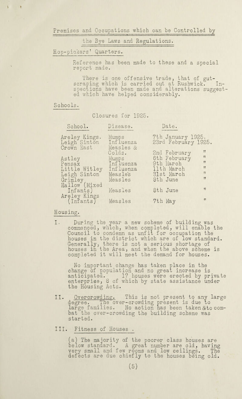Premises and Occupations which can be Controlled by the Bye Laws and Regulations. Hop-pickers’ Quarters. Reference has been made to these and a special report made. There is one offensive trade, that of gut¬ scraping which is carried out at Rushwick. In¬ spections have been made and alterations suggest¬ ed which have helped considerably. Schools. Closures for 1925. School. Disease. Date. Areley Kings. Leigh Sinton Crown East Astley Pensax Little Witley Leigh Sinton Grimley Hallow (Mixed Infants) Areley Kings (Infants) Mump s Influenza Measles & Colds. Mump s Influenza Influenza Measles Measles Measles Measles 7th January 1925. 23rd February 1925. 2nd February 6th February fi 9th March ” 11th March n 31st March 8th June ff 8th June u 7th May v Housing. I. During the year a new scheme of building was commenced, which; when completed; will enable the Council to condemn as unfit for occupation the houses in the district which are of low standard. Generally; there is not a serious shortage of houses in the Area, and when the above scheme is completed it will meet the demand for houses. No important change has taken place in the change of population and no great increase is anticipated. 17 houses were erected by private enterprise; 8 of which by state assistance under the Housing Acts. II. Overcrowding. This is not present to any large degree. The over-crowding present is due to large families. No action has been taken & to com¬ bat the over-crowding the building scheme was started. III. Fitness of Houses . (a) The majority of the poorer class houses are below standard* A great number are old; having very small and few.rooms and low ceilings. The defects are due chiefly to the houses being old. (5)