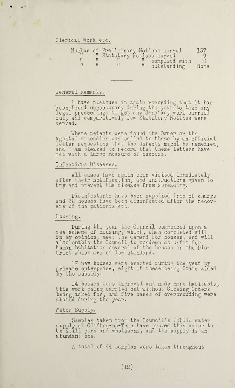 Clerical Work etc. of Preliminary ^Notices served 157 Statutory Notices served 9 complied with 9 ,T ” ” outstanding None General Remarks. I have pleasure in again recording that it has been found unnecessary during the year to take any legal proceedings to get any Sanitary work carried out; and comparatively few Statutory Notices were s erved. Where defects were found the Owner or the Agents’ attendion was called to these bv an official letter requesting that the defects might be remedied and I am pleased to record that these letters have met with a large measure of success. Infectious Diseases. All cases have again been visited immediately after their not ification, and instructions given to try and prevent the disease from spreading. Disinfectants have been supplied free of charge and 32 houses have been disinfected after the recov¬ ery of the patients etc- Housing. Number ft u During the year the Council commenced upon a new scheme of Housing^ which, when completed will in my opinion, meet the demand for houses, and will also enable the Council to condemn as unfit for human habitation several of the houses in the Dis¬ trict which are of low standard. 17 new houses were erected during the year by- private enterprise, eight of these being State aided by the subsidy. 14 houses were improved and made- more habitable this work being carried, out without Closing Orders being asked for, and five cases of overcrowding were abated during the year. Water Supply. Samples taken from the Council’s Public water supply at Clifton-on-Teme have proved this water to be still pure and wholesome, and the supply is an abundant one. A total of 44 samples were taken throughout (12)