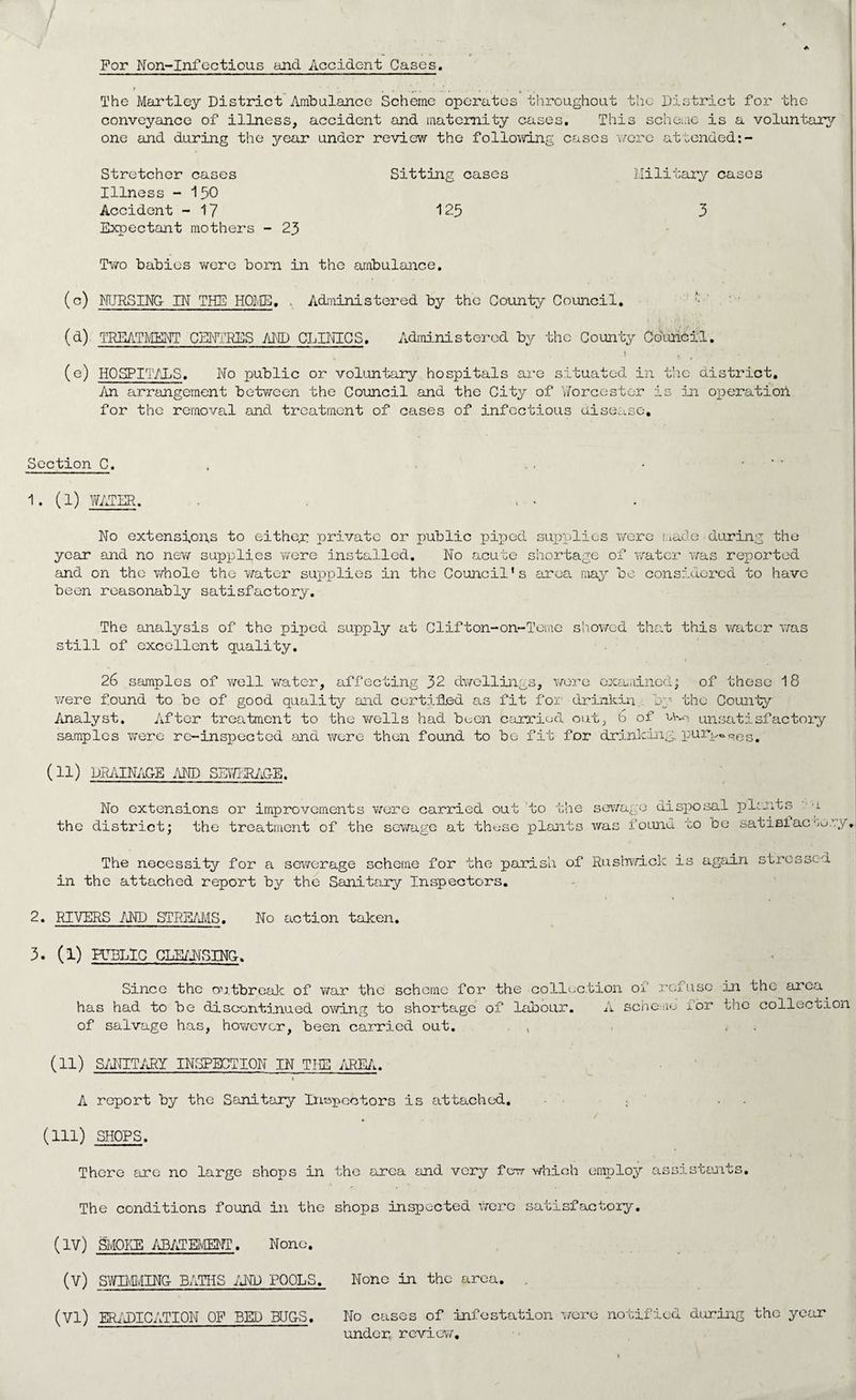 For Non-Infoctious and Accident Cases. » • . — ■ • • • U • . The Martley District Ambulance Scheme operates throughout the District for the conveyance of illness, accident and maternity cases. This scheme is a voluntary one and during the year under review the following cases wore attended:- Stretcher cases Sitting cases Military cases Illness - 150 Accident - 17 125 3 Expectant mothers - 23 Two babies were born in the ambulance. (c) NURSING IN THE HOME. . Administered by the County Council. (d) TREATMENT CENTRES AND CLINICS. Administered by the County Council. (e) HOSPITALS. No public or voluntary hospitals are situated in the district. An arrangement between the Council and the City of Worcester is in operation, for the removal and treatment of cases of infectious disease. Section C. , , • • 1. (1) WATER. , - No extensions to either private or public piped supplies were made-during the year and no new supplies were installed. No acute shortage of water was reported and on the whole the water supplies in the Council's area may be considered to have been reasonably satisfactory. The analysis of the piped supply at Clifton-on-Teme showed that this water was still of excellent quality. . . ' * 26 samples of well water, affecting 32 dwellings, were examined; of these 18 were found to be of good quality and certified as fit for drinkin by the County Analyst. After treatment to the wells had been carried out, b of unsatisfactory samples were re-inspected and were then found to be fit for drinking, pur^Q03# (11) DRAINAGE AND SEWERAGE. No extensions or improvements were carried out the district; the treatment of the sewage at these to the sewage disposal plants plants was found to be satis!ac 1 bory. The necessity for a sewerage scheme for the parish of Rushwick in the attached report by the Sanitary Inspectors. is again stressed 2. RIVERS AND STREAMS. No action taken. 3. (1) PUBLIC CLEANSING. Since the outbreak of war the scheme for the collection 01 refuse in the area has had to be discontinued owing to shortage of labour. A scheme lor the collection of salvage has, however, been carried out. , , , (H) SANITARY INSPECTION IN THE AREA. A report by the Sanitary Inspectors is attached. - . . (Ill) SHOPS. There are no large shops in the area and very few which employ assistants. The conditions found in the shops inspected were satisfactory. (IV) SMOKE ABATEMENT. None. (V) SWIMMING BATHS AND POOLS. None in the area. (VI) ERADICATION OF BED BUGS. No cases of infestation were notified during the year under, review.