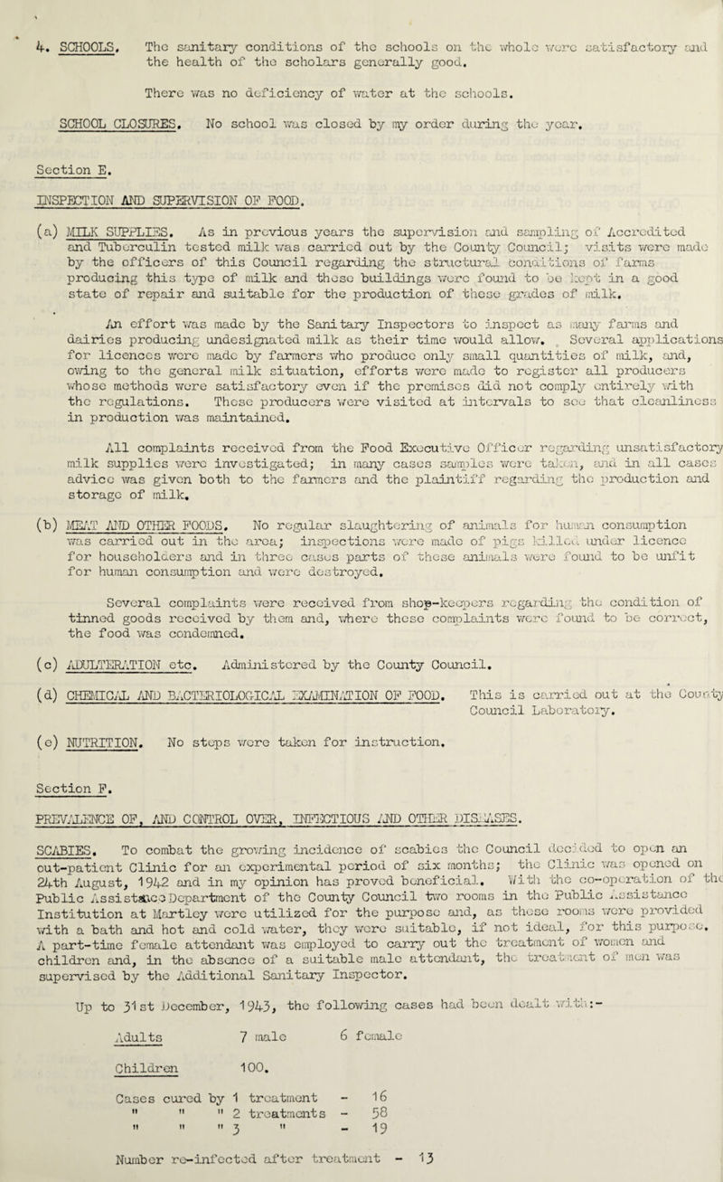 4. SCHOOLS. The sanitary conditions of the schools on the whole wore satisfactory and the health of the scholars generally good. There was no deficiency of water at the schools. SCHOOL CLOSURES. No school was closed by my order during the year. Section E. INSPECTION AND SUPERVISION OF FOOD. (a) MILK SUPPLIES. As in previous years the supervision and sampling of Accredited and Tuberculin tested milk was carried out by the County Council; visits were made by the officers of this Council regarding the structural conditions of farms producing this type of milk and these buildings were found to be kept in a good state of repair and suitable for the production of these grades of milk. An effort was made by the Sanitary Inspectors to inspect as many farms and dairies producing undesignated milk as their time would allow. Several applications for licences were made by farmers who produce only small quantities of milk, and, owing to the general milk situation, efforts were made to register all producers whose methods were satisfactory even if the premises did not comply entirely with the regulations. These producers were visited at intervals to see that cleanliness in production was maintained. All complaints received from the Pood Executive Officer regarding unsatisfactory milk supplies were investigated; in many cases samples were taken, and in all cases advice was given both to the farmers and the plaintiff regarding the production and storage of milk. MEAT AND OTHER POODS. No regular slaughtering of animal was carried out in the area; inspections were made of pi, for householders and in three cases parts of these animal for human consumption and were destroyed. s for human consumption gs killed under licence s were found to be unfit Several complaints were received from shop-keepers regarding the condition of tinned goods received by them and, where these complaints were found to be correct, the food was condemned. (c) ADULT ERATI ON etc. Administered by the County Council. (d) CHEMICAL AND BACTERIOLOGICAL EXAMINATION OP POOD. This is ca.rried out at the County Council Laboratory. (e) NUTRITION. No steps were taken for instruction. Section P. PREVALENCE OP, AND CONTROL OVER, INFECTIOUS AND OTHER PIS. ASES. SCABIES, To combat the growing incidence of scabie; the Council decided to open an out-patient Clinic for an experimental period of six months; the Clinic was opened on U — jJU W v_/ J-Ul A-L w a. i. J.“*^** Xr — / 24th August, 1942 and in my opinion has proved beneficial. With the co-operation of the Public Assistance Department of the County Council two rooms in the Public Assistance Institution at Martley were utilized for the purpose and, as these rooms were provided with a bath and hot and cold water, they were suitable, if not ideal, jor this purpose. A part-time female attendant was employed to carry out the treatment of women and children and, in the absence of a suitable male attendant, the treatment ox men was supervised by the Additional Sanitary Inspector. Adults Children ti n 1943, the following cases 7 male 6 female 100. treatment - 16 ! treatments - 58 11 - 19 Number re-infected after treatment 13