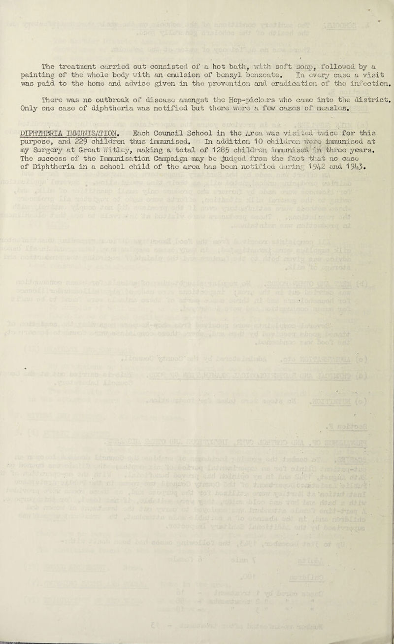 The treatment carried out consisted of a hot bath, with soft soap, followed by a painting of the whole body with an emulsion of benzyl benzoate. In every case a visit was paid to the homo and advice given in the prevention and eradication of the infection. There was no outbreak of disease amongst the Hop-pickers who came into the district. Only one case of diphtheria was notified but there wore a few cases of measles, DIPHTHERIA DMJNISATION. Each Council School in the Area was visited twice for this purpose, and 229 children thus immunised. In addition 10 children •were immunised at my Surgery at Great Witley, making a total of 1285 children immunised in three years. The success of the Immunisation Campaign may be judged from the fact that no case