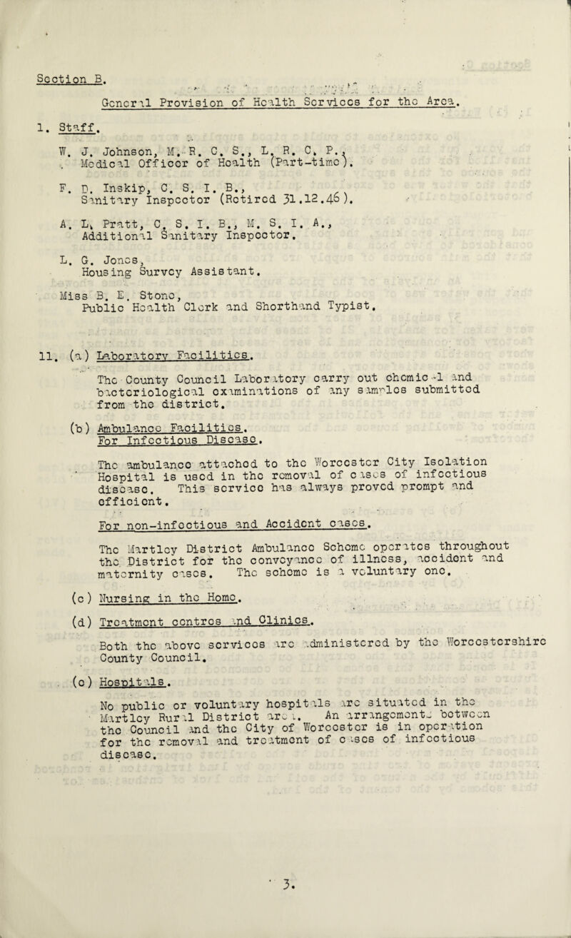 General Provision of Health Services for the Area. 1. Staff. W, J. Johnson, M.-'R. G. S., L. R. C. P., Medical Officer of Health (Part-time). F. D. Inskip, C. S. I. B., Sanitary Inspector (Retired 31.I2.4S). A. Lv Pratt, C. S. I. B., M. S. I,.A., Additional Sanitary Inspector. L, G. Jone s, Housing Survey Assistant. Miss B. E. Stone, Public Health Clerk and Shorthand Typist. 11. (a) Laboratory Facilities.. The County Council Laboratory carry out chcmic-1 and bacteriological examinations of any samples submitted from the district. (b ) Ambulanc c Facilities. For Infections Disease. The ambulance attached to the Worcester City Isolation Hospital is used in the removal of eases of infectious disease. This service has always proved prompt and efficient. For non-infoctious and Accident cases. The Hartley District Ambulance Scheme operates throughout the District for the conveyance of illness, accident and maternity eases. The scheme is a voluntary one, (c) Nursing in the Homo. (d) Treatment centres and Clinics,. Both the above services arc administered by the Worcestershire County Council. • (0) Hospitals. No public or voluntary hospitals arc situated in the • Hartley Rural District arc 1. An arrangements between the Council and the City of Worcester is in operation for the removal and treatment of c ’^scs of infectious disease.