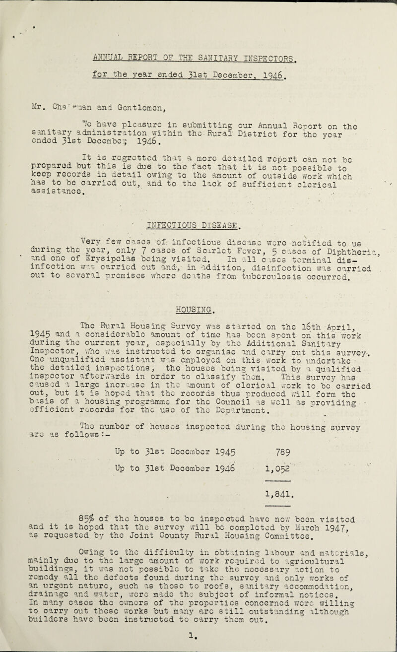 ANNUAL REPORT OF THE SANITARY INSPECTORS. for the year ended 51st December, 1946. Mr. Chg ‘-Tuan and Gentlemen, Uc have pleasure in submitting our Annual Rcrort on the sanitary administration within the Rural District for the year ended 31st December 1946. It is regretted that a more detailed report can not be prepared but this is due to the fact that it is not possible to keep records in detail owing to the amount of outside work which has to be carried out, and to the lack of sufficient clerical assistance. . .. ' INFECTIOUS DISEASE- Very few cases of. infectious disease were -notified to us during the year, only 7 cases of Scarlet Fever, 5 cases of Diphtheria, and one of Erysipelas being visited. In all cases terminal dis¬ infection was carried out and-,' in addition, disinfection was carried out to several premises where dciths from tuberculosis occurred. HOUSING. The Rural Housing Survey was started on the 16th April, 1945 and a considerable amount of time has been spent on this' work during the current year, especially by the Additional Sanitary Inspector, who was instructed to organise and carry out this survey-. One unqualified assistant was employed on this work to undertake the detailed inspections, the houses being visited by a qualified inspector afterwards in order to classify them. This survey has caused a large increase in the amount of clerical work to bo carried out, but it is hoped that the records thus produced will form the basis of a housing programme for the Council as well as providing ■ • efficient records for the use of the Department. The number of houses inspected during the housing survey are as follows Up to Jlst December 1945 789 Up to 31st December 1946 1,052 1,841. 85$ of the houses to be inspected have now been visited and it is hoped that the survey will be completed by March 1947, as requested by the Joint County Rural Housing Committee. Owing to the difficulty in obtaining labour and materials, mainly due to the large amount of work required to agricultural buildings, it was not possible to take the necessary action to remedy all the defects found during the survey and only works of an urgent nature, such as those to roofs, sanitary accommodation, drainage and water, were made the subject of informal notices. In many cases the owners of the properties concerned were willing to carry out these works but many arc still outstanding although^ builders have been instructed to carry them out.