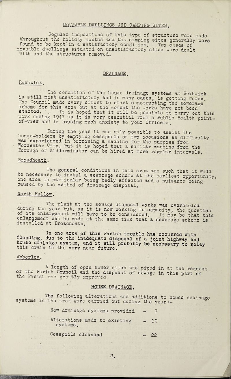 MOVEABLE DWELLINGS AND CAMPING SITES. Regular inspections of this type of structure were made throughout the holiday months and the camping sites generally were found to be kept'in a satisfactory condition. Two eases of moveable dwellings situated on unsatisfactory sites were dealt with and the structures removed. DRAINAGE. Rush wi ok. The condition of the house drainage systems at Rv«hwick is still most unsatisfactory and in many cases* is getting worse. The Council made every effort to start constructing the sewerage* scheme for this area but at the moment the works have not been started. . It is hoped that it will be possible to carry out this work during 1947 as it is very essential from a Public Health point- of-view and is causing much anxiety to your Officers. During the year it was only possible to assist the house-holders by emptying cesspools on two occasions as difficulty was experienced in borrowing a machine for the purpose from Worcester City* but it is hoped that a similar machine from the Borough of Kidderminster can be hired at more regular intervals. Broadhoath. The general conditions in this area are such that it will be necessary to instal a sewerage scheme at the earliest opportunity one area in particular being badly affected and a nuisance bcin^ caused by the method of drainage disposal. 0 North Hallow. The plant at the sewage disposal works was overhauled •during the year but*.as it is now working to capacity, the question of its enlargement will have to be considered. It may be that this enlargement can be made at 'the same time that a sewerage scheme is installed at Broadhoath, one area of this Parish trouble has occurred with flooding* duo to the inadequate disposal of a joint highway and houso drainage system, and it will probably bo necessary to rolav this drain in the very noar future. Abberlcv. A length of.open sewer ditch was piped in at the request of the Parish Council and the disposal of sewage in this part of the Parish was greatly improved. HOUSE DRAINAGE. The following alterations and additions to house drainage systems in the area were carried out during the ycar:- New drainage systems provided - 7 Alterations made to existing - 10 systems. Cesspools cleansed 22