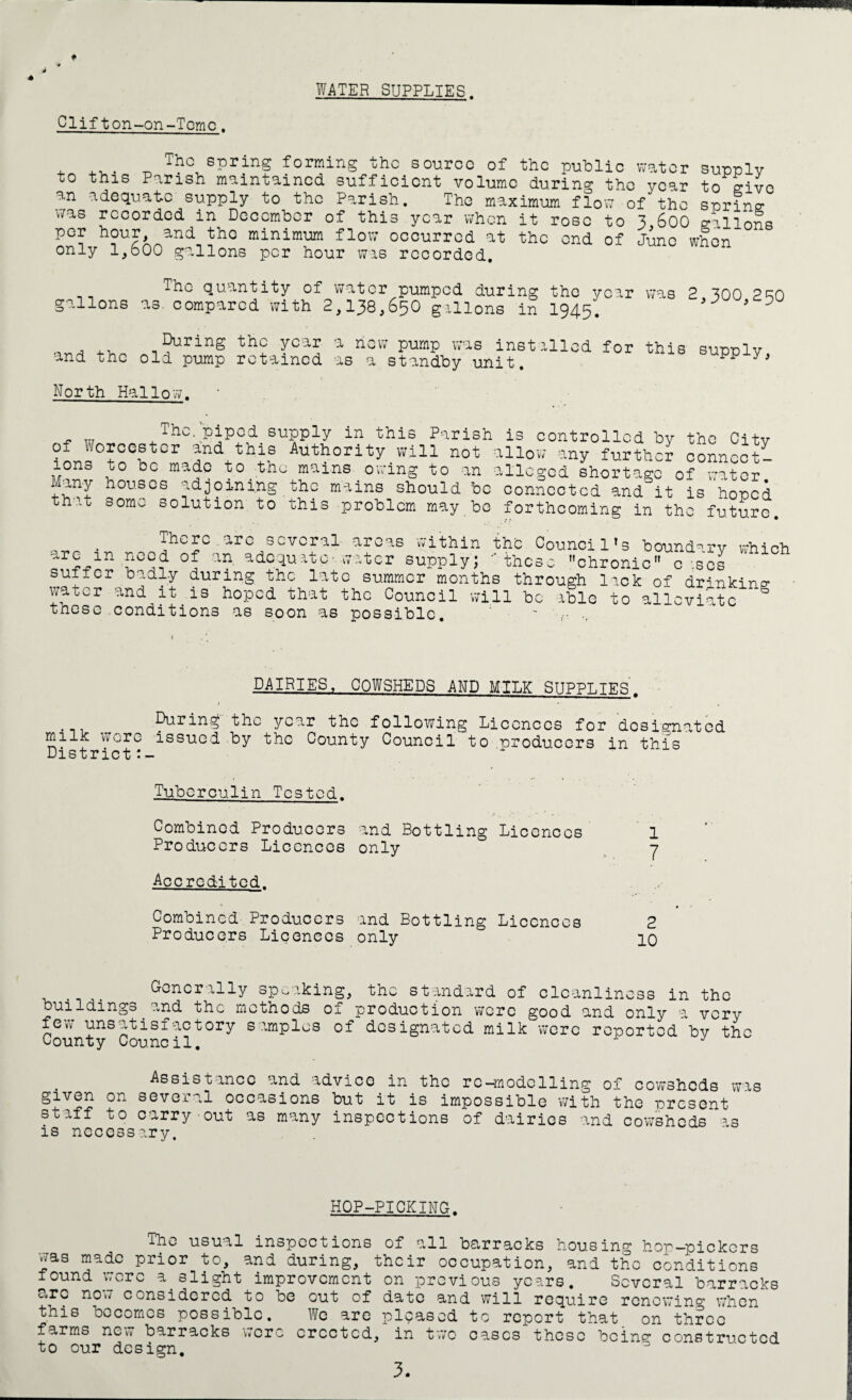 WATER SUPPLIES. Clifton-on-Tcmc. to this The spring forming the source of the public water supply Parish maintained sufficient volume during tho year to give an adequate supply to the Parish. The maximum flow of tho spring was recorded in December of this year when per hour, and tho minimum flow occurred at only 1,600 gallons per hour was recorded. it rose to 3,600 gallons the end of June when quantity of water pumped during the year was 2 ^00 2R0 gallons as. compared with 2,138,650 gallons in 1945. 9 0 .. During the year a now pump was installed for this supply, and the old pump retained as a standby unit. ^ y North Hallow. . „ The. piped supply in this Parish is controlled by tho Citv of Worcester and this Authority will not allow any further connect¬ ions to be made to the mains owing to an alleged shortage of water Many houses adjoining tho mains should bo connected and it is hoped that some nnin-Mx-n - a-- - ...,, . . ■LO oolution to this problem may be forthcoming in the future. . • There.arc several areas within the Council’s boundary which arc an need of an adequate- water supply; these chronic c :sol suffer badly during the late summer months through lick of drinking- water and it is hoped that the Council will be able to alleviate ° tnese conditions as soon as possible. - DAIRIES, COWSHEDS AND MILK SUPPLIES. > • Puring the year the following Licences for designated milk wore issued by the County Council to producers in this District Tuberculin Tested. Combined Producers and Bottling Licences 1 Producers Licences only 7 Accredited. Combined Producers and Bottling Licences 2 Producers Licences only 10 Generally speaking, the standard of buildings ?„nd the methods of production were few unsatisfactory samples of designated milk County Council. cleanliness in the good and only a very were reported by th Assistance and advice in the re-modelling of cowsheds was given on several occasions but it is impossible with the present staff to carry out as many inspections of dairies and cowsheds as is necessary. HOP-PICKING. The usual inspections of all barracks housing hop—pickers was made prior to, and during, their occupation, and the conditions found were a.slight improvement on previous years. Several barracks arc now considered to be out of date and will require renewing when this becomes possible. We are pleased to report that on three farms nou barracks were erected, in two eases these bcine- constructed to our design.