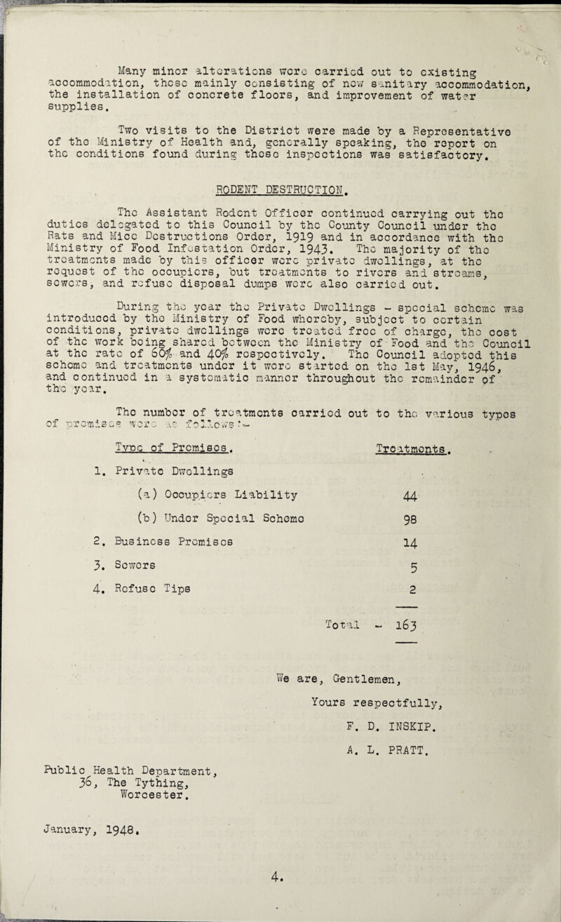 Many minor alterations were carried out to existing accommodation, these mainly consisting of now sanitary accommodation, the installation of concrete floors, and improvement of water supplies. Two visits to the District were made by a Representative of tho Ministry of Health and, generally speaking, tho report on the conditions found during these inspections was satisfactory. RODENT DESTRUCTION. The Assistant Rodent Officer continued carrying out the duties delegated to this Council by the County Council under the Rats and Mice Destructions Order, 1919 and in accordance with the Ministry of Food Infestation Order, 1943. The majority of the treatments made by this officer wore private dwellings, at the request of the occupiers, but treatments to rivers and streams, sewers, and refuse disposal dumps were also carried out. During the year the Private Dwellings - special scheme was introduced by the Ministry of Food whereby, subject to certain conditions, private dwellings were treated free of charge, tho cost of -the work being shared between the Ministry of Food and tho Council at the rate of 60$-and 40$ respectively. The Council adopted this scheme and treatments under it were started on tho 1st May, 1946, and continued in a systematic manner throughout the remainder of the year. The number of treatments carried out to the various typos of promise* wore as follows*- .Type, of Premises. Treatments. 1. Private Dwollings (a) Occupiers Liability 44 (b) Under Special Scheme 98 2. Business Premises 14 3. Severs 5 4. Refuse Tips 2 Total - 163 We are, Gentlemen, Yours respectfully, F. D. INSKIP. A. L. PRATT. Public Health Department, 36, The Tything, Worcester. January, 1948,