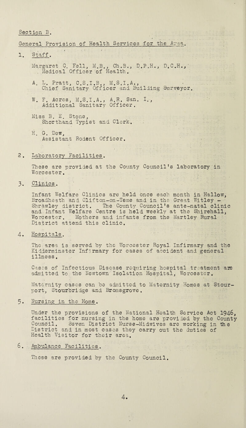 General Provision of Health Services for the Are a. 1. Staff, Margaret Q. Fell, M.B., Ch.B., D.P.H., ...Medical Of fleer of Health, A. L, Pratt, C.S.I.B., M.S.I.A., Chief Sanitary Officer and Building Surveyor. W. F. Acres, M.S.I.A., A.R. San. I., ' . ■ Additional Sanitary Officer. Miss B. E. Stone, Shorthand Typist and Clerk.. H. G. Dew, Assistant Rodent Officer. 2. Laboratory Facilities. These are provided at the County Council’s laboratory in Worcester, 3. Glinics. Infant Welfare Clinics are held once each month in Hallow, Broadheath and Clift on-on-Teme and in the Great Witley - Shrawley district. The County Council’s ante-natal clinic and Infant Welfare Centre is held weekly at the Shirehall, Worcester. Mothers and infants from the Hartley Rural ' District attend this clinic. 4. Hospitals. ThC'area is served by the Worcester Royal Infirmary and the Kidderminster Infirmary for cases of accident and general illness, ■ Casts of Infectious Disease requiring hospital treatment are admitted to the Newtown'Isolation Hospital, Worcester. Maternity cases can be adiritted to Maternity Homes at Stour- port, Stourbridge and Bromsgrove. 5. Nursing in the Home. Under the provisions of the National Health Service Act 194^^ facilities for nursing in the home are proviied by the County Council. Seven District Nurse-Midwives are working in the District and in most cases they carry out the duties of Health Visitor for their area. 6. ■ Ambulanc e Faci1itie s. Tiiese are provided by the County Council, 4-