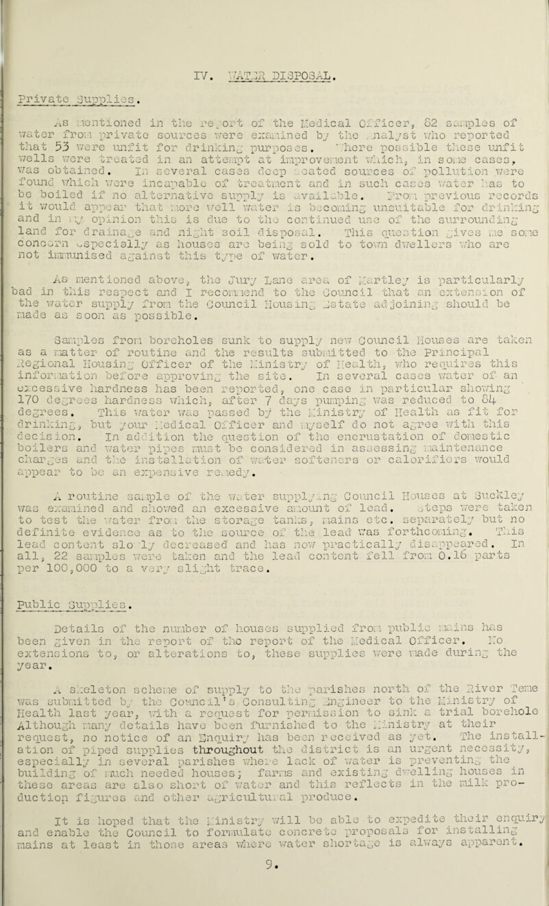 IV. A m 'k -Ji V DISPOSAL. private Supplies. aS •..lentioned in the re ort of the I'edical CificePo o2 s ar.ipli: of sources v/ere exav.iined by tlie _jialyst v/ho reported for drinkiny purposes. '/here possible these unfit cases, v/ater froM private that 53 v/ere unfit v/ells \7ore treated in an attempt at improvement v.iiich, in some was obtained. In several cases deep coated sources of x^ollution v/ere fovmd v/hich v/ere incapable of treatment and in svich cases v/ater has to be boiled if no alternative supply is availo.]:le. i'rom nreviovis records it would appear that more \/ell v/ator and in m; land for G becominy unsuitable for drinhiny opinion this is dvie to the continued vise of the surrounding drama, .e a nd niyht ioil disposal. diis nuostion .yives me some concern ^specially as houses are beiny sold to torn dv/ellers not immunised apainst this type of water. who are As mentioned above, the eury Lane are; bad in this respect and I recomiend to the v/ater supply from the Govmcil liousin made as soon as possible. of tie/ is particularly ' ^ i. L/ an extension of te adjoining should be he Council that ^ r-x -f~ ‘ 0 ( Samples from as a matter of rou ..iegional liousiny 0 inx or;ia’Gion i^efore excessive hardness 170 degrees hardne degrees. This v/a drinkin g ^ but y our decision. In add boilers and v/ater charges and tn.e in ap-pear to be an ei boreholes sunk to supply nev/ Council houses are taken tine and the results submitted to the principal fficer of the ministry of Ilealthj who requires this approving the site. In several cases v/ator of an has been re'portedp one case in particular showing wnicn after 7 days pumping was reduced to 84 ;ation of domestic ter was passed by the ministry of health as fit for kedical Officer and myself do not agree with this ition tlie ciuestion of the encrust, pipes must be considered in assessing s ta 11 at i on, of wart er pensive rei.iedy. aintenance softeners or calorificrs would A routine samxvle of the water sug^ivlying Council Houses at Suck ley v/as examined and sliov/ed an excessive amount of lead, wtops were taken to test the v/ater from the storage tanks ^ mains etc. separately but no definite evidence as to the source of tlie lead w'as forthcoming. This lead content slo 'ly decreased and has now ipi’actically disappeeired. In all, 22 samples were taken and the lead content fell from 0.18 x^arts per 100,000 to a v ci '.p r slight trace. Pub 1 ic oUp'plie s , from -publi Details of the number of houses supplied been given in the report of tlvc reisort of the kedical 0 •/lains fficer has ITo extensions year. to, or alterations to, these supplies were made during the m skeleton scheme of suvpply to tlie parishes north of was submitted by the Govuicil’s Consulting engineer to the Health last year, with a rennest for permission to oink a Although many details have been furnished to the kinistry request, no notice of an Enciuiry has been received as yet ation of piped sirpplies throughout the district is an ur^'’' especially in several parishes wliei'e lack of \/ater is 'pr building of much needed houses; farms and existing d'ell these areas are also short of water and this reflects in duction figures and other agricultural “produce. the T. - 1.1. kivor feme nistry of trial borehole at their , The install' ent necessity, )venting the ing houses in the milk pro- It is hoped that tlie i:inistry will be and enable the Council to foruiulate cone re mains at least in those areas wliere v/ater able to expedite their enciuirg to xmoposals for installing sliortage is always apparent.