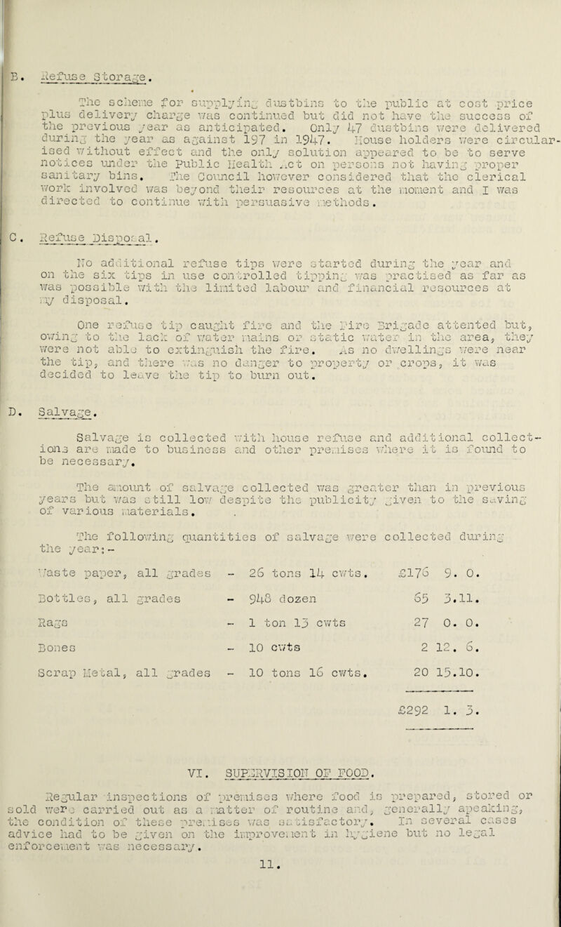 c+ CO E. fuse Storage. Tiio scliene for supplying dustbins to tlie public plus delivery charge v/as continued but did not have the success of the previous year as anticipated. Only k7 dustbins were delivered during the year as against 197 in 1947. Mouse holders v/ere circular ised without effect and the only solution appeared to be to serve sanitary bins, ilie Council however considered that the clerical their resources at directed to continue with persuasive methods. worh involved v/as beyond the moment and I v/as C. Pefuse Eisposal. additional refuse ITo on the six was possible with tips were started during the year and tips in use controlled tipping v/as practised as far as the limited labour and financial resources at ■,Tg disposal. tlie One refuse tip caught fire and ov/ing to tlie '+ were not abl the tipj and t.here v;as no danger to property or decided to leave the tin to burn out. Brigade attented i.'‘ire lach of water mains, or static v/ater in tlie to extinguish the fire. As no dwellings but areaj the; vere near cropsp iG D. Salvage. Salvage is collected witli house refuse and additional collect' ions are made to business and other premises vdiere it is foimd to be necessary. The ai'.iount of salvage collected was greater than in 'pi’avious years but was still lov/ despite the publicity given to the So.ving of various materials. The follov/ing qiiantities of salvage were collected during the year?- f'aste paper. all grades 26 tons 14 cwts, £17G 9. 0 Bottles, all grades - 94o dozen 63 3.11 • Bones 10 cwts 2 12, 6 Scrap Metal, all grades 10 tons 16 cv/ts. 20 15.10 £292 1. 3 VI. SUPBRVISIOIT OP POOD. Regular inspections of premises sr> I f’ ^'-Lj-cl.j.' b j_uii!D ux y;xc;i:ixcjc?o V/llGPC xOOd IG px'^GpclPGu ^ SGOPGCl OP old wer0 carried out as a natter of routine and; generally apeahin he condition of these premises v/as satisfactory, advice had to be given on the improvement in liygiene enforcement was necessary. In several cases but no legal 11.