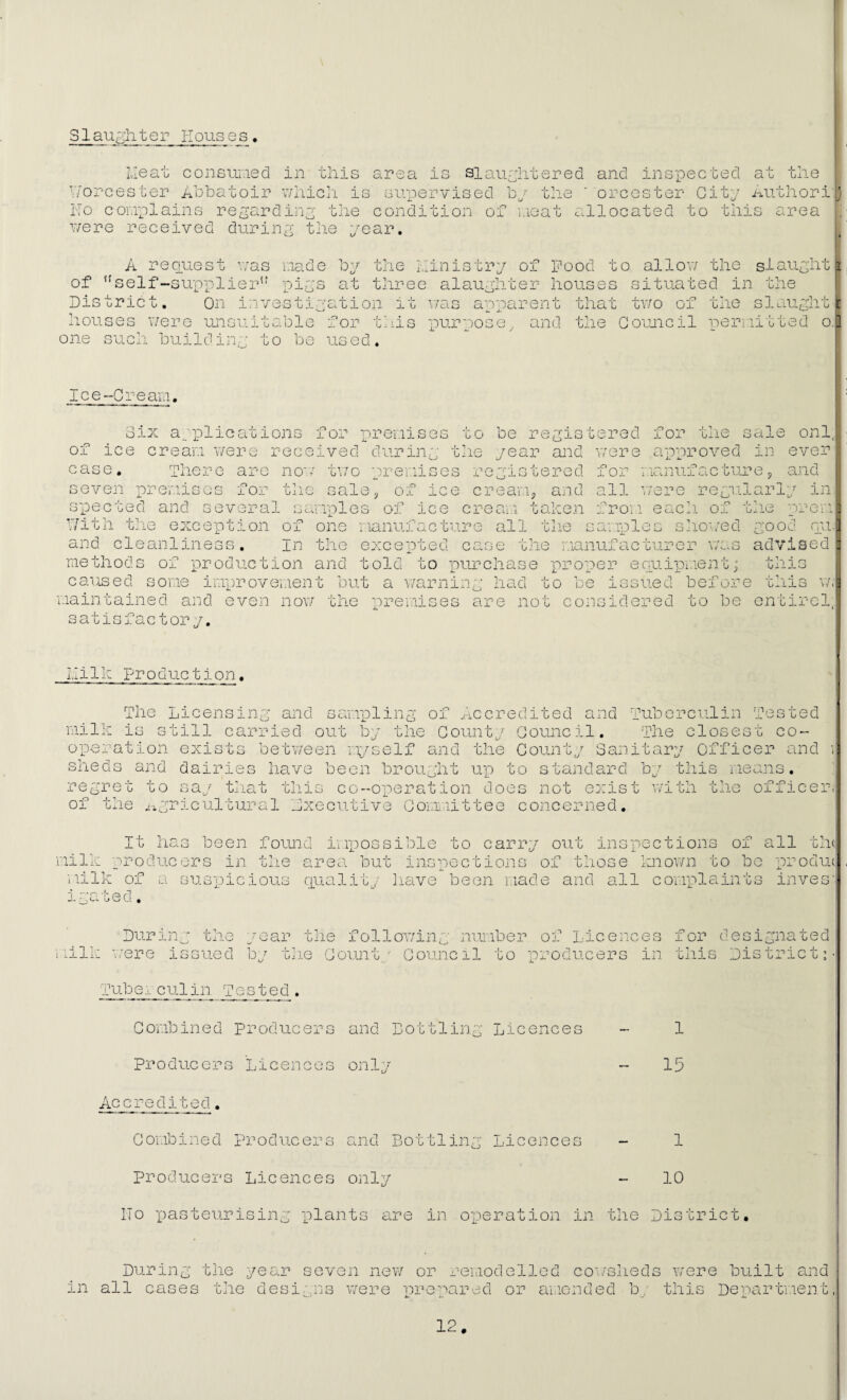 Slaughter Houses, Heat consuiued in this area is slaughtered and inspected at the Worcester Abbatoir v/hicli is supervised bv the ore ester City author i'lj ITo complains regarding the condition of i.ieat allocated to this area T/ere received during the year. Dis tr- A recLuest r/as made by the L'inistry of Pood to allow the slaught of ''self-supplier'’ pigs at thiree alaughter houses situated in the 'ict. On investigation it v/as apparent that tv/o of the slaught ts were unsuitable for tliis purpose, and the Goujicil periiitted o. one such building to be used. Ice-Cream, oix a'plications for premises to 01 ice cream v/ere received case. There are non-^ tv/o seven prei'.iioos for the sale during 'premises ice the and 01 be i'eg year registered crea'i'.ij and t alien 'Tistered for the v .o eacn. o: sliO'./ed spec ted and several sa'mples of ice cream Y/ith the exception of one 'manufacture all the and cleanliness, in the excepted case tJie manufac'Gurer 'methods of production and told to purchase iproper eoiiipment; caused soi'ie improvement but a v/arning had o all ■ from samples -P, sale onl; rere approved in ever manufac ture 5 and larly in 'L)j.ie 'prem ood pu. CP .0 adviaed maintained and even satisfactory. liilk production. now 'cne premises are not GO 0e cons '^''ued befoji O- o o idered e this this v/i to be entircl: The Ir- Licensing and samipling of accredited and Tuberculin Tested IS GGill carried out by the County Council, operation exist 1 sheds and dairies have been brou.ght The cloj ! S 'G CO' between 'myself and the County Sanitary Officer and i up to standard 55-,ori 'b-; this regre'G of GO say tliat this co-operation does not exist the ^agricultural executive Go'imiittee concerned. ith the 'I'leans, officer Ch( It has been found i'iPpossible to carry out inspections of all 'milk producers in the area but inspections of those known to bo prodiK 'iiilk of a suG'picious ciuality have been made and all complaints inves' .ed. During the 'milk v/ere issued year the following number of Licences by t:.ie County Council to producers in for designated this Dis trie tm Tube., culin Tested , Co'i'.ibined Producers and Bottling Licences - 1 Producers Licences only - 15 Accredited. Combined producers and Bottling Licences - 1 producers Licences only - 10 ITo ‘pasteurising plants are in operation in the District, in During all cases the year seven new or remodelled co'i/slieds the designs were 'prepared or a'l.icnded by were built and this Depar tmen t,
