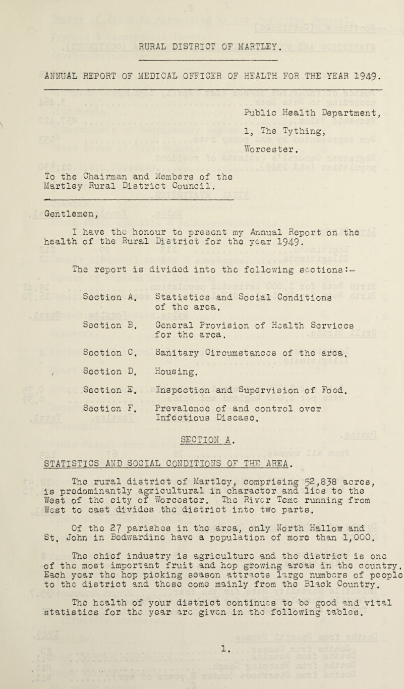RURAL DISTRICT OF HARTLEY. ANNUAL REPORT OF MEDICAL OFFICER OF HEALTH FOR THE YEAR 1949. Public Health Department, 1, The Tything, Worcester. To the Chairman and Members of the Hartley Rural District Council. Gentlemen, I have the honour to present my Annual Report on the health of the Rural District for the year 1949. The report is divided into the following sections Section A. Statistics and Social Conditions of the area. Section E. General Provision of Health Services for the area. Section c. Sanitary Circumstances of the area. Section D. Housing. Section E. Inspection and Supervision of Food. Section F. Prevalence of and control over Infectious Disease. SECTION A. STATISTICS AND SOCIAL CONDITIONS OF THE AREA. The rural district of Hartley, comprising 52,838 acres, is predominantly agricultural in character and lies to the West of the city of Worcester. . The River Temc running from West to cast divides the district into two parts. Of the 27 parishes in the area, only North Hallow and St. John in Bedwardinc have a population of more than 1,000. The chief industry is agriculture and the district is one of the most important fruit and hop growing areas in the country. Each year the hop picking season attracts large numbers of people to the district and these come mainly from the Black Country. The health of your district continues to be good and vital statistics for the year arc given in the following tables.