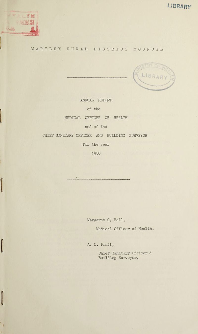 LIBRAf?y MARTLET RURAL DISTRICT COUNCIL ANNUAL REIT)RT of the MDICAL OFFICER OF HEALTH and of the CHIEF SAHITARY OFFICER AT® BUILDING SURVEYOR for the year 1950 Margaret C, Fell, Medicsil Officer of Headth, A, L, Pratt, Chief Sanitary Officer & Building Surveyor,