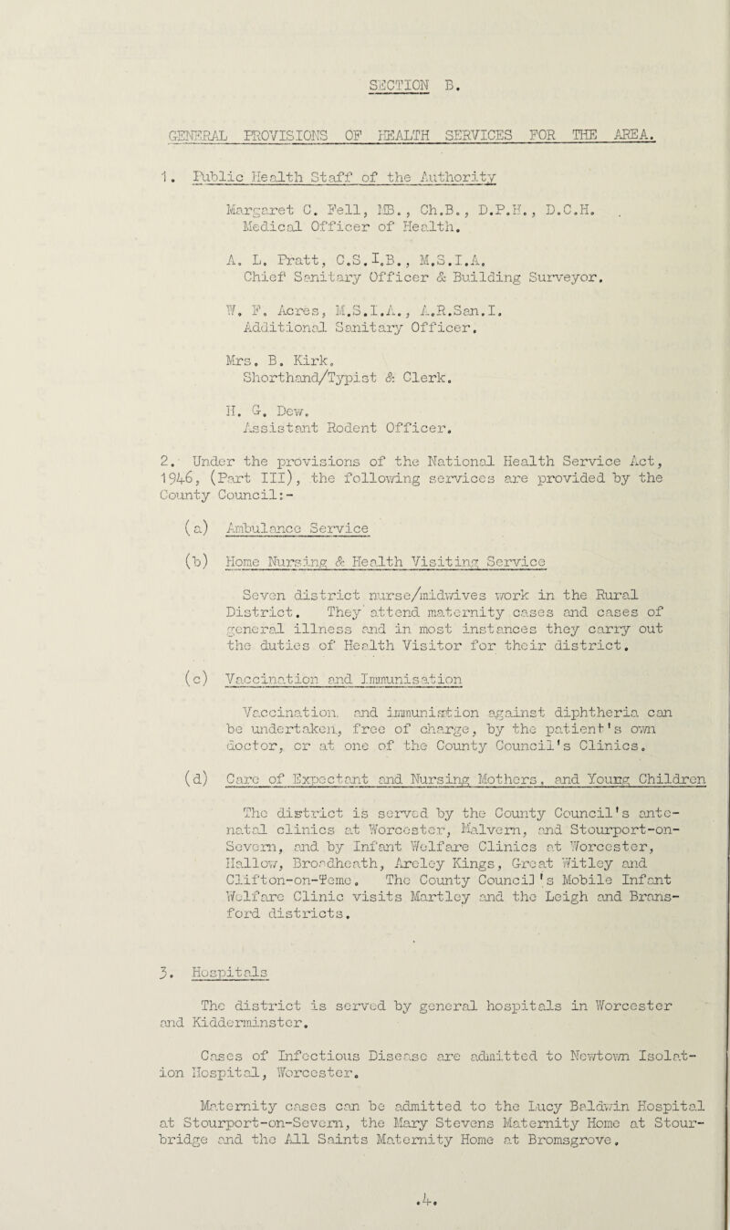 SECTION B. GEKPIR/iL PROVISIONS OF HEALTH SERVICES FOR THE AREA. 1 . Iliblic lie0.1th Staff of the Authority Margaret C. Pell, MBo , Ch.Bo, D.P.H. , 13,C,Ho Medical Officer of Health, A, L. Pratt, 0,8.1,B., M.3.I.A, Chief Sanitary Officer & Building Surveyor, Ho P, Acres, M.S.I.A., AoH.San.I, AdditionaJ- Sanitary Officer, Mrs, B. Kirk, Shorthand/Typist & Clerk. H, O, Dew, Assistant Rodent Officer. 2.- Under the provisions of the National Health Service Act, 19A6, (Part III), the follov/ing services are provided hy the County Council;- ( ^0 Anhuiancc Service () Home Nursing & Health Visiting Service Seven district nurse/midwives v/ork in the Rural District, The^; attend ma-tornity cases and cases of general illness and in most instances they carry out the duties of Health Visitor for their district, (c) Va\ccina.tion and Irnnunisation Vaccination, and immuniation against diphtheria can he undentalcen, free of change, hy the patient's 07/n doctor, or at one of the County Council's Clinics, (a) Care of Expectant and Nursing Mothers, and Young Children The diKtrict is servrsd hy the County Council's ante- na.tal clinics al Worcester, Malvern, and Stourport-on- SevG?an, and hy Infant Welfare Clinics at Worcester, Hallov/, Broadheath, Areley Kings, G-reat Wit ley and Clifton-on-Temc. The County Council's Mobile Infant Welfare Clinic visits Hartley and the Leigh and Brans- ford districts. 3. Hospitals The district is served hy general, hospitals in Worcester and Kidderminster. Cases of Infectious Disea.se are arlnitted to Nov/toYm Isola.t- ion Hospital, Worcester. Maternity cases can he admitted to the Lucy Baldv/in Hospita.1 at Stourport-on-Sevem, the Mary Stevens Maternity Home at Stour¬ bridge and the 111 Saints Maternity Home a.t Bromsgrove,