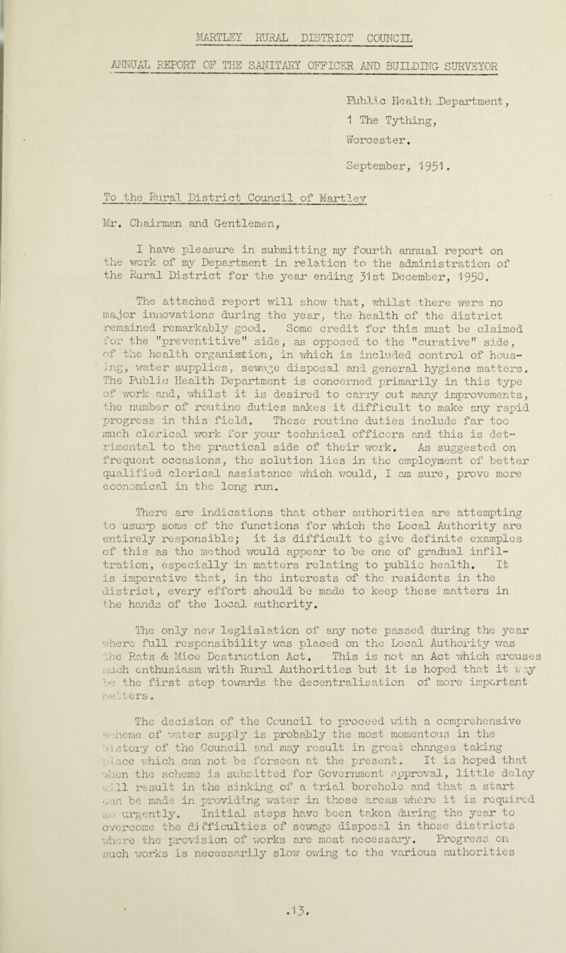 MuARTLEY RURAL DISTRICT COUNCIL ANNUAL REPORT OF TliE SAIJITARY OFFICER AND BUILD BTC- SURVEYOR RilxIIo Ilealt}’ ..Department, 1 The Tything, y/orcester. Septembe.r, 1931» To the Rural District Council of Martley I/ir. Chairman and G-entlemen,. I have pleasure in submitting my fourth annual report on the work of my Department in relation to the administration of the Rural District for the year ending 31st December, 193C. The atte.ched report will show that, whilst there were no major ini.iovations during the year, the health of the district remained remarkably good. Some credit for this must be claimed fo.r the preventitive side, as opposed to the curative side, of the health organistion, in which is included control of hous- j.ng, water supplies, sewage disposal and general hygiene matters. The Publi.c Health Department is concerned primarily in this type of v/ork and, whilst it is desired to carry out many improvements, the number of routine duties makes it difficult to m.ake any rapid progress in this field. These routine duties include far too much clericel vrark for your technical officers and this is det- .rimcntal to the practical side of their viroik. As suggested on frequent occasions, the solution lies in the employment of better qualified clerical assist.ance which v/ould, I am sure, prove more economical in the long run. There are indications tha.t other authorities are attempting to usu]:p) some of the functions for v/hich the Loca.1 A.uthority are entirely responsible; it is difficult to give definite examples of this a.s the method v/ould appear to be one of gradual infil¬ tration, especially in malters relating to public health. It is imperative tha.t, in the interests of the residents in the district, every effort should be made to keep these matters in the hands of the local authority. The only nev/ leglislo.tion of any note passed during the year where full responsibility was placed on the Local A.uthoi-ity was ti:i.e Rats & Mice Destiaiction Act, This is not an Act which arcuses i.:uch enthusiasm with Rural Authorities but it is hoped that it }; :'.y t.he first step towards the decentralisation of more important Viatters, The decision of the Council to proceed wdth a comprehensive scheme of v/ater supply is probably the most m^omentous in tlie 'n story of the Council and may result in great changes taking r.'lace wtiich con not be forscen a.t the present. It is hoped that wlien the schem.e is submitted for Governmient approval, little delay ol.ll result i.n the sinking of a trial borehole and that a start be made in providing wate.r in those a.reas v/here it is required ou urgently. Initial steps have been taken during the year to overcom.e the dj iTficulties of sewage disposed in those districts wh':.re the provision of 7/o.rks ere moat necesseay. Progress on such works is necessarily slov/ owing to the various authorities