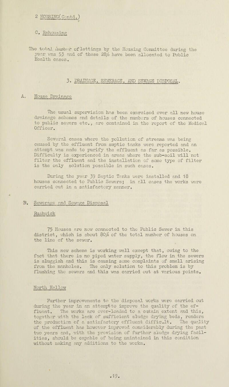 2 HOrjSING( Contd.) C. Rehousing!: Tho tn!;,nJ. auiPbfvr of lettings by the Housing Committee during the yeru' v'us 53 of these 28/o have been allocated to Riblic Health cases. 3. DRAINAGE, SEV/ERAG-E /iND SEWAGE DISPOSAL, A, House Dralna-ge The usual supervision ha.s been exercised over all nev/ house draina.gc schemes and details of tho numbers of houses connected to public severs etc,, ane contained in tho report of the Medical Officer. Several cases where the pollution of streams v/as being caused by the effluent from suptic tanks vrere reported and an attempt ’</as ma.de to purify the effluent as far a.s possible. Difficulty is experienced in areas v/here the sub-soil t,vl11 not filter the effluent and the installation of some t3/pe of filter is the only solution possible in such cases. During the year 39 Septic Tanks T/ere installed amd 18 houses connected to Public Sev/ers; in a.ll canes the ’;7orks vz-ere carried out in a satisfa.ctory manner. ffi, Sev/erage and Scv/a.ge Disposal Rushvvlck 73 Houses are no\7 connected to tho Public Sevzer in this district, which is about 80;^ of the total niumber of houses on the line of the sev/or. This ne\7 scheme is working well except tha.t, ovzing to the fact thal there is no piped v/ater supply, the flovz in the sewers is sluggish and this is causing some complaints of smell anising I’rom the manlioles. The only solution to this problem is by flushing tho sev/ers and this v/as carried out at vanious points. Nortli Hallov/ Purther improvements to the disposa.1 vrorks V7erc carried out during the yean in an attempt to improve the quality of the ef¬ fluent, The vzorks are over-loaded to a caibain extent and this, together vm.th the la.ck of sufficient sludge drying beds, renders the production of a satisfactory effluent difficult. The quality of the effluent ha.s llov/cver improved consideraibly during the pant two yeans and, 'with the provision of further sludge drying facil¬ ities, should be ca.pable of being maintained in this condition v/ithout making any additions to the v/orks.
