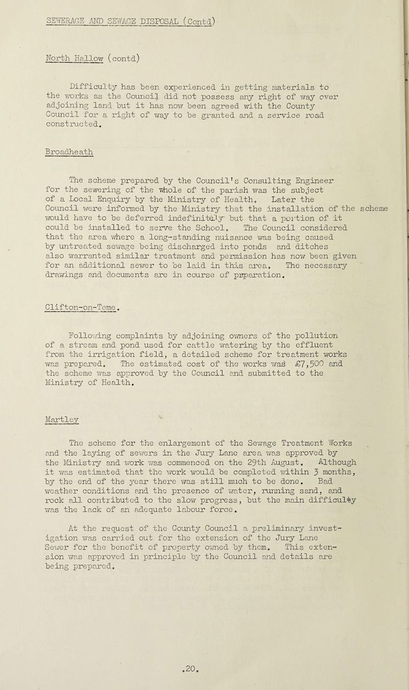 SEI^RAr.E .m) SEWAG-E DISPOSM._(Cont_d) North Hallow (contd) Difficulty has been experienced in getting materials to the Yv'orks as the Council], did not possess any right of v/ay over adjoining land but it has now been agreed with the County Council for a right of way to be granted and a service road constructed. Broadheath The scheme prepared by the Council’s Consulting Engineer for the sewering of the Tihole of the parish T/as the subject of a Local Enquiry by the Ministry of Health, Later the Council were informed by the Ministry that the installation of the scheme YYOuld have to be deferred indefinitd'l.y but that a poilion of it could be installed to serve the School, The Council considered that the eorea where a long-standing nuisance was being caused by untreated sewage being discharged into ponds and ditches also Yirarranted similar treatment and permission has now been given for an a.dditional sev/er to be laid in this ai'ea. The necessary draYrings and documents ane in course of pipara.tion. Clifton-on-Tcme, Pollo’v/ing complaints by adjoining owners of the pollution of a stream and pond used for cattle Y/alering by the effluent from the irrigation field, a detailed scheme for treatment Y/orks Y/as prepared. The estimated cost of the Y/-orks Y/a^ £7^500 and the scheme wo.s approved by the Council and submitted to the Ministry of Health, Hartley The scheme for the enlargement of the SeYrage Treatment 'forks and the laying of sev/ers in the Jury Lane are ax v/as approved by the ttinistry and Y/ork was commenced on the 29th August, Although it Y/as estimaled that the Yrork Yrauld be completed Y/ithin 3 months, by the end of the year there was still much to be done. Bad Y/cather conditions and the presence of Y/aler, running sand, and rock all contributed to the sIoyy progress, but the main difficulty was the lack of an aidequate labour force. At the request of the County Council a preliminary invest¬ igation Y/as carried out for the extension of the Jury Lane Se\/er for the benefit of property ovned by them. This exten¬ sion Y/a.s approved in principle by the Council and details ane being prepared.