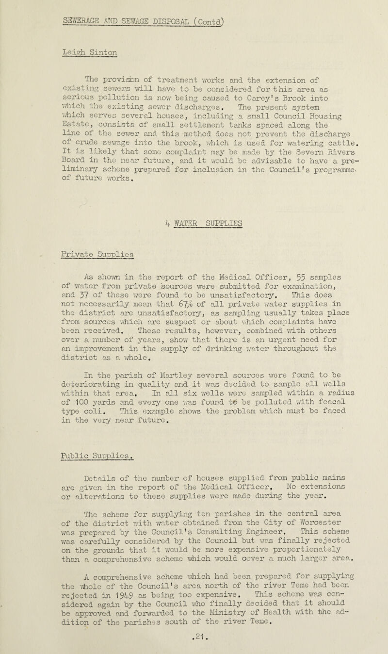 SEWEMGS /-iro SEY/AG-E DISPOSAL (Contd) Lei,?h Sint on The provi^n of treatment works and the extension of existing sewers v/ill have to he considered for this area as serious pollution is now being caused to Carey's Brook into v/hich the existing sev/or discharges. The present system which sein/es severs.1 houses, including a small Coimcil Housing Estate, consists of small settlement tanks spaced along the line of the sewer and this method does not prevent the discharge of crude sew'age into the brook, which is used for v/atering ca.ttle It is likely that some complaint may be made by the Severn Rivers Board in the near future, and it vrould be advisable to have a pre liminary scheme prei^ared for inclusion in the Council's programme of future works. 4 WATER SUPPLIES Private Supplies As shown in the report of the Medical Officer, 55 samples of water from private sources were submitted for examination, and 37 of these v/ore found to be unsatisfactory. This does not necessarily mean that 67/o of all private water supplies in the district are unsatisfactory, as sampling usually taices place from sources v/hich ane suspect or about which complaints have been received. These results, ho^TCver, combined v/ith others over a number of yeans, shov/ tha^t there is an urgent need for an improvement in the supx^ly of drinking w^ater throughout the district as a whole. In the pxarish of Mai'tley several, sources were found to be deteriorating in qua.lity and it Y/as decided to saunple a.ll v/ells wdthin that axe a. In all six wells woro sampled y/ithin a radius of 100 yards and every one found to be polluted with feacol. type coli. This example shows the problem Yvhich must be faced in the very near future. Pub].ic Supplies, Det.ails of the number of houses supplied from public mains axe given in the report of the Medical Officer, No extensions or alterations to these supplies were maide during the year. The schem.e for supplying ten paxishes in the centra.! area of the district with wnter obtained from the City of Worcester v/as prepai'ed by the Council's Consulting Engineer. This scheme was carefully considered by the Council but was finally rejected on the groimds that it yyould be more expensive proportionately than a coini)rehensive scheme y/hich v/ould cover a much larger axe a. A comprehensive scheme which had been prepared for supplying the vhiole of the Council's area north of the river Tome had been rejected in 1949 a.s being too expensive. This scheme v/as con¬ sidered a.gain by the Council who fina.lly decided that it should be approved and foxv/arded to the Ministry of Health vyith the ad¬ dition of the parishes south of the river Tene.