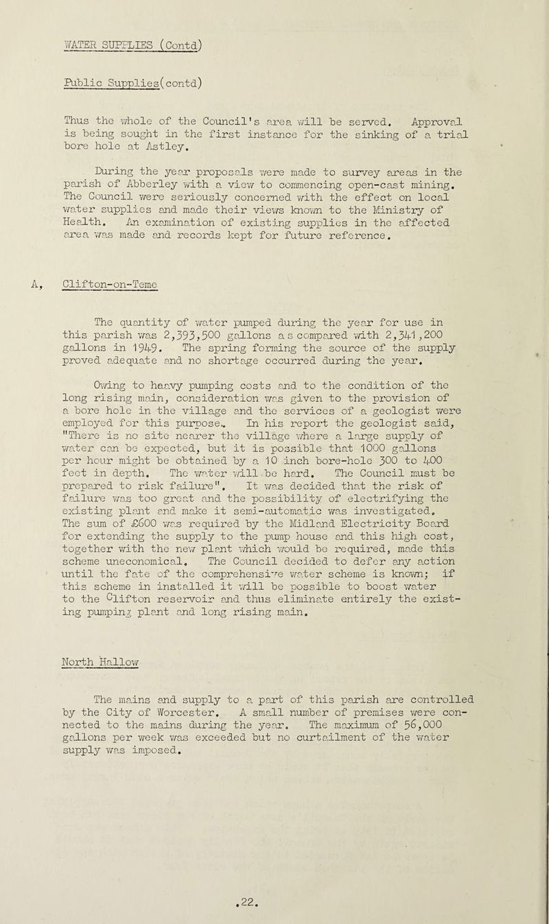 WATER SUPPLIES (Contd) Public Supplies(contd) Thus the v/hole of the Council's area v/ill be served. Approval is being sought in the first instance for the sinking of a. trial bore hole at Astley. During the year* proposals v/ere made to survey areas in the parish of Abberley with a view to commencing open-cast mining. The Council were seriously concerned vvith the effect on local \mter supplies and made their views knoim to the Ministry of HeaiLth. An examination of existing supplies in the affected axe a W9.s made and records kept for future reference. A, Clifton-on-Teme The quantity of water pumped during the year for use in this parish v/as 2^393? 500 gallons a s compaxed with 2^3^'^ j200 gallons in 1949. The spring forming the source of the supply proved adequate and no shortage occurred during the year. Owing to h&avy pumping costs and to the condition of the long rising main, consideration was given to the provision of a bore hole in the village and the services of a geologist were employed for this purpose.. In his report the geologist said, There is no site nearer the village where a large supply of wader can be expected, but it is possible that 1000 gallons per hour might be obtained by a 10 inch bore-hole 300 to 400 feet in depth. The water v/ill be hand. The Council must be prepared to risk failure. It v/as decided that the risk of failure vaas too great and the possibility of electrifying the existing plant and make it semi-automadic vwas investigated. The sum of £600 wc.s required by the Midland Electricity Boaxd for extending the supply to the pump house and this high cost, together with the new plant which would be required, ma.de this scheme uneconomical. The Council decided to defer any action ' until the fade of the comprehensi’’’e wa.ter scheme is known; if this scheme in installed it v/ill be possible to boost wader to the Clifton reservoir and thus eliminade entirely the exist¬ ing pumping plant and long rising main. North Hallov/ The madns and supply to a paxt of this parish are controlled by the City of Worcester. A sm.all number of premises were con¬ nected to the mains during the ye.ar. The maximum of 56,000 gadlons per week was exceeded but no curtailment of the water supply wa.s imposed.