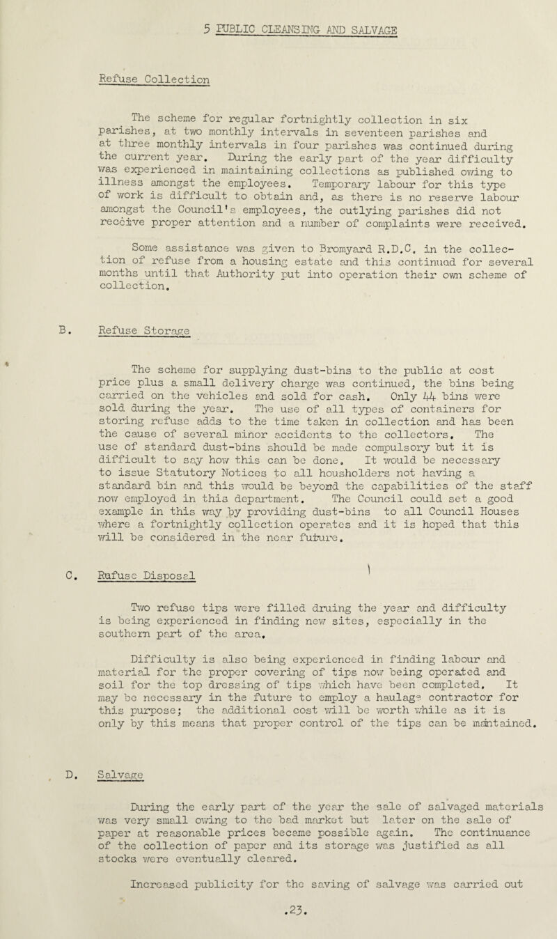 5 HJBLIC CLEANS BIG AMD SALVAGE Refuse Collection The scheme for regular fortnightly collection in six parishes, at two monthly inteirvals in seventeen parishes and at three monthly intervals in four parishes was continued during the current yeai'. During the early part of the year difficulty was experienced in maintaining collections as published ov/ing to illness amongst the employees. Temporary labour for this type of work is difficult to obtain and, as there is no reserve labour amongst the Council's employees, the outlying parishes did not receive proper attention and a number of complaints v/ere received. Some assistance v/as given to Bromyard R.D.C. in the collec¬ tion of refuse from a housing estate and this continued for several months until that Authority put into operation their own scheme of collection. B. Refuse Storage The scheme for supplying dust-bins to the public at cost price plus a small delivery charge was continued, the bins being carried on the vehicles and sold for cash. Only 44 bins were sold during the year. The use of all t3^es of containers for storing refuse adds to the time tajeen in collection and has been the cause of several minor accidents to ttie collectors. The use of standard dust-bins should be ma.de compulsory but it is difficult to sa.y hov/ this can. be done. It v/ould be necessary to issue Statutory Notices to all housholders not having a standard bin and this vrould be beyond the capabilities of the stajff no\7 employed in this, department. The Council could set a good example in this way by providing dust-bins to all Council Houses where a fortnightly collection opera.tes and it is hoped that this will be considered in the near future. C, Rufuse Disposal Two refuse tips were filled druing the year and difficulty is being experienced in finding new sites, especially in the southern part of the area. Difficulty is also being experienced in finding labour and materiad. for the proper covering of tips nov/ being operated and soil for the top dressing of tips v/hich have been completed. It may be necessary in the future to employ a haulage contractor for this purpose; the additional cost will be worth while as it is only by this means that proper control of the tips coji be mdntained. D, Salvage During the early part of the year the sale of salvaged materials v/as very small owing to the bad market but later on the sale of paper at reasonable prices became possible again. The continuance of the collection of paper and its storage was justified as all stocks, v/ere eventually cleared. Increased publicity for the saving of sadvage was carried out