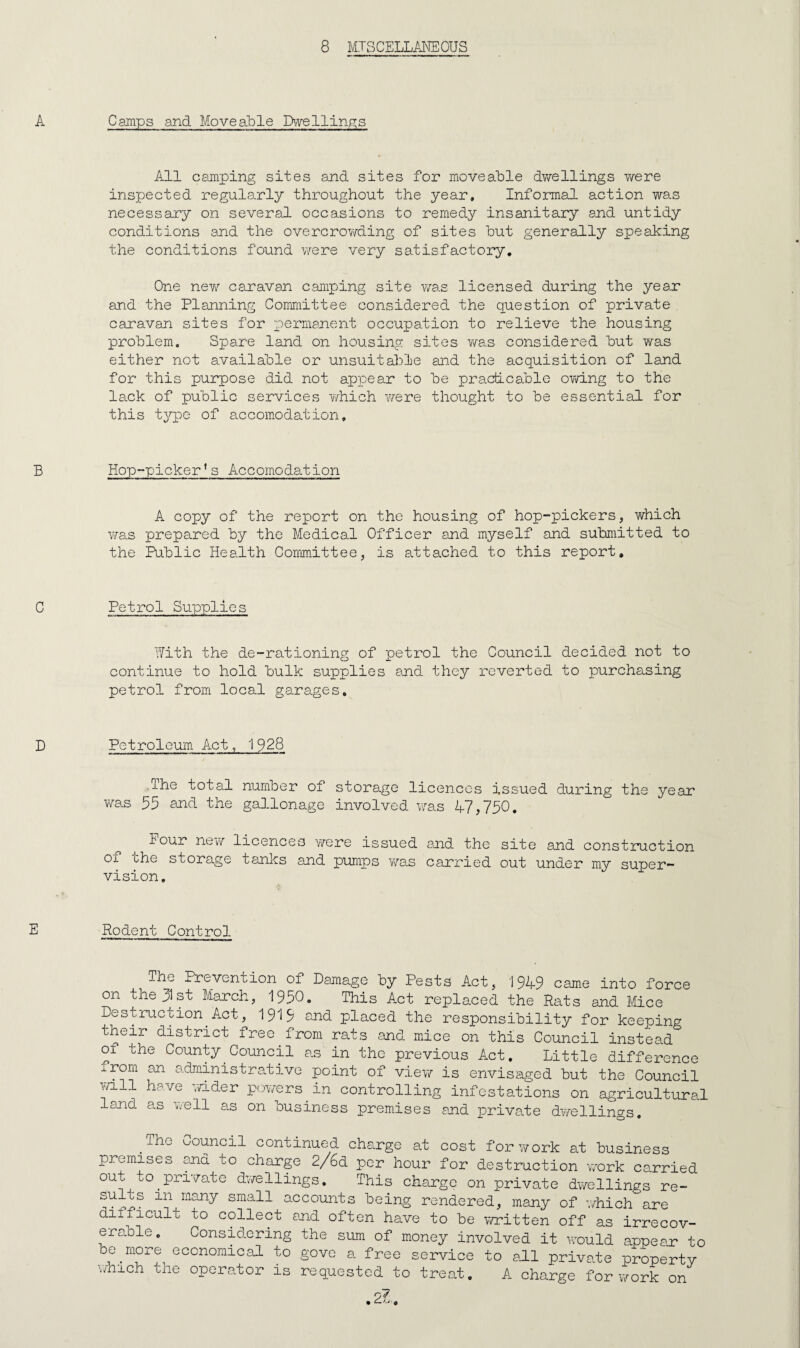 Camps and Moveable Dwellin^^s All camping sites and sites for moveable dv/ellings T/ere inspected regularly throughout the year. Informal action was necessary on several occasions to remedy insanitary and untidy conditions and the overcrowding of sites but generally speaking the conditions found were very satisfactory. One new caravan camping site v/as licensed during the year and the Planning Committee considered the question of private caravan sites for permanent occupation to relieve the housing problem. Spare land on housing sites was considered but was either not available or unsuitable and the acquisition of land for this purpose did not airpear to be practicable owing to the lack of public services which v/ere thought to be essential for this t^^pe of accomodation. Hop-picker’s Accomodation A copy of the report on the housing of hop-pickers, which was prepared by the Medical Officer and myself and submitted to the Public Health Committee, is attached to this report. Petrol Supplies Hith the de-rationing of petrol the Council decided not to continue to hold bulk supplies and they reverted to purchasing petrol from local garages. Petroleum Act, 1928 .The total number of storage licences issued during the year was 55 and the gallonage involved was A7,750, lour nevv licences y/ere issued and the site and construction of ohe storage tanks and pumps was carried out under my super¬ vision. Rodent Control The Prevention of Damage by Pests Act, 1949 came into force on the 31st March, 1950. This Act replaced the Rats and Mice Destmetion^ Act, 1919 and placed the responsibility for keeping their district free from rats and mnee on this Council instead of the County Council as in the previous Act, Little difference xrorn an administrative point of vie\7 is envisaged but the Council yn.ll have wider pr;wers^in controlling infestations on agricultural land as ■'•.•ell a.s on business premises and private dwellings, _The Council continued charge at cost for work at business premises and to charge 2/6d per hour for destruction vyork carried out to^pri'7ate d’wellings. This charge on private dwellings re¬ sults in many small accounts being rendered, many of v/hich are difficult to collect and often have to be wrritten off as irrecov¬ erable. Considering the sum of money involved it \yould appean to be^^more economical to govc a free service to all private propertv which the operator is requested to treat. A charge for-work on 27