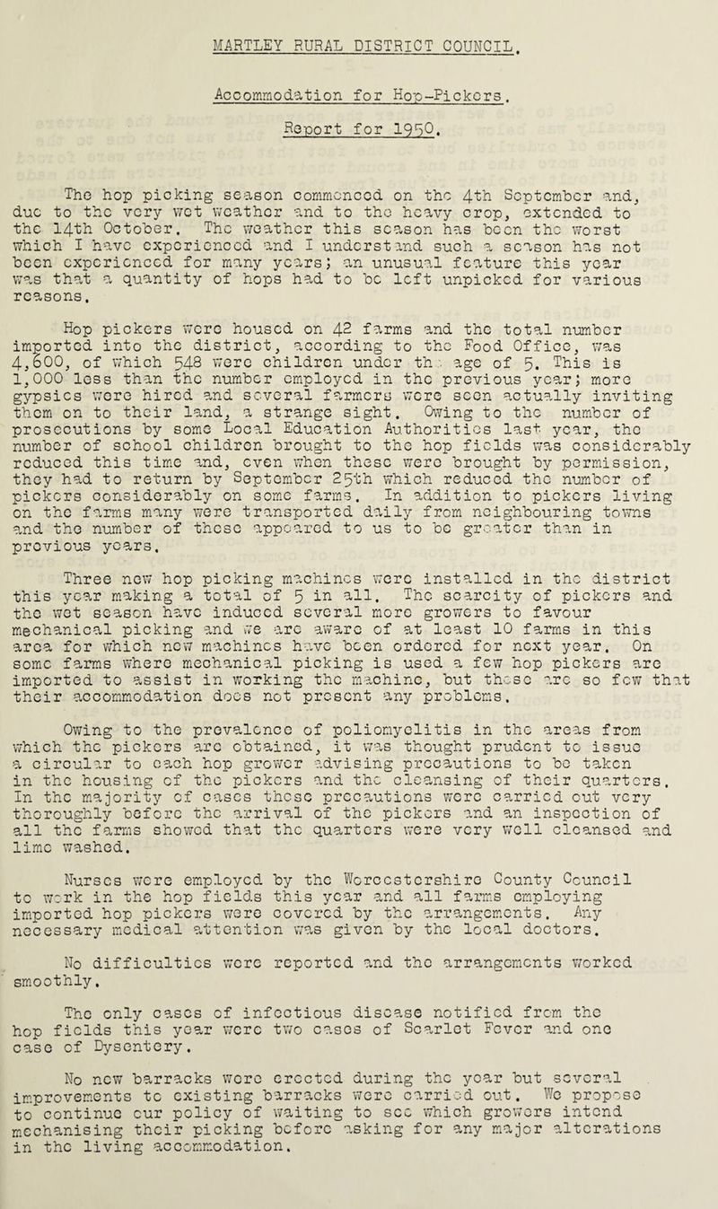 HARTLEY RURAL DISTRICT COUNCIL. Accommodation for Hp-p-Pickors. Report for 19^0, The hop picking season commenced on the 4^^ September and^ due to the very wet weather and to the heavy crop, extended to the 14th October. The weather this season has been the worst which I have experienced and I understand such a season has not been experienced for many years; an unusual feature this year was that a quantity of hops had to be left unpicked for various reasons. Hop pickers were housed on 42 farms and the total number imported into the district, according to the Food Office, was 4,600, of which 548 were children under thage of 5. This is 1,000 less than the number employed in the previous year; more gypsies wore hired and several farmers were seen actually inviting them on to their land, a strange sight. Owing to the number of prosecutions by some Local Education Authorities last year, the number of school children brought to the hop fields was considerably reduced this tim.e and, even when these were brought by permission, they had to return by September 25th which reduced the numiber of pickers considerably on some farms. In addition to pickers living on the farms many were transported daily from neighbouring towns and the number of these appeared to us to be greater than in previous years. Three new hop picking machines were installed in the district this year making a total of 5 all. The scarcity of pickers and the wet season have induced several more growers to favour mechanical picking and vve arc aware of at least 10 farms in this area for v;hich new machines have been ordered for next year. On some farms where mechanical picking is used a few hop pickers arc imported to assist in working the machine, but these are so fev; that their accommodation docs not present any problems. Ov/ing to the prevalence of poliomyelitis in the areas from which the pickers arc obtained, it was thought prudent to issue a circular to each hop grower advising precautions to bo taken in the housing of the pickers and the cleansing of their quarters. In the majority cf eases these precautions were carried cut very thoroughly before the arrival of the pickers and an inspection of all the farms showed that the quarters were very well cleansed and limiC washed. Nurses were employed by the Worcestershire County Council to w:rk in the hop fields this year and all farms employing imported hop pickers were covered by the arrangements. Any necessary medical attention vva.s given by the local doctors. No difficulties were reported and the arrangements v;orkcd smoothly. The only cases of infectious disease notified from the hep fields this year were two cases of Scarlet Fever and one case cf Dysentery. No new barracks wore erected during the year but several improvements tc existing barracks 'were carried out. We propose to continue cur policy of waiting to see which growers intend mechanising their picking before asking for any major alterations in the living accomm-odation.