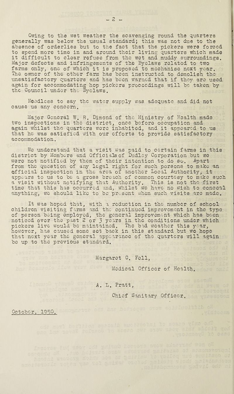 2 Owing to the wet weather the scavenging round the quarters generally was below the usual standard; this was not due to the absence of orderlies but to the fact that the pickers were forced to spend more timo in and around their living quarters which made it difficult to clear refuse from the wet and muddy surroundings. Major defects and infringements of the Byelaws related to two farms only, one of which it is proposed to mechanise next year. The owner of the other farm has been instructed to demolish the unsatisfactory quarters and has been virarncd that if they are used again for accommodating hop pickers proceedings will be taken by the Council undor the Byclaws. Needless to say the water supply was adequate and did not cause us any concern. Major General W. R. Dimond of the Ministry of Health made two inspections in the district, once before occupation and again whilst the quarters were inhabited, and it appeared to us that he w’as satisfied with our efforts to provide satisfactory accommodation. We understand that a visit was paid to certain farms in this district by Members and Officials of Du-dlcy Corporation but we v;ero not notified by them of their intention to do so. %art from the question of any legal right for such persons to make an Q)fficial inspection in the area of another Local Authority, it appears to us to be a gross broach of common courtesy to make such a visit without notifying that Authority. This is not the first timo that this has occurred and, whilst wc have no wish to conceal ?-nything, wo should like to be prt.-sent vvhen such visits are made. It vras hoped that, with a reduction in the number of school children visiting farms and the continued improvement in the typo of person being employed, the general improvement which has been noticed over the past 2 or 3 years in the conditions under which pickers live w'ould be maintained. The bad weather this year, hov/cver, has caused some set back in this standard but we hope that next year the general appearance of the quarters will again be up to the previous standard. Margaret C. Fell, Medical Officer of Health. A. L. Pratt, Chief Sanitary Officer. October, 1950.