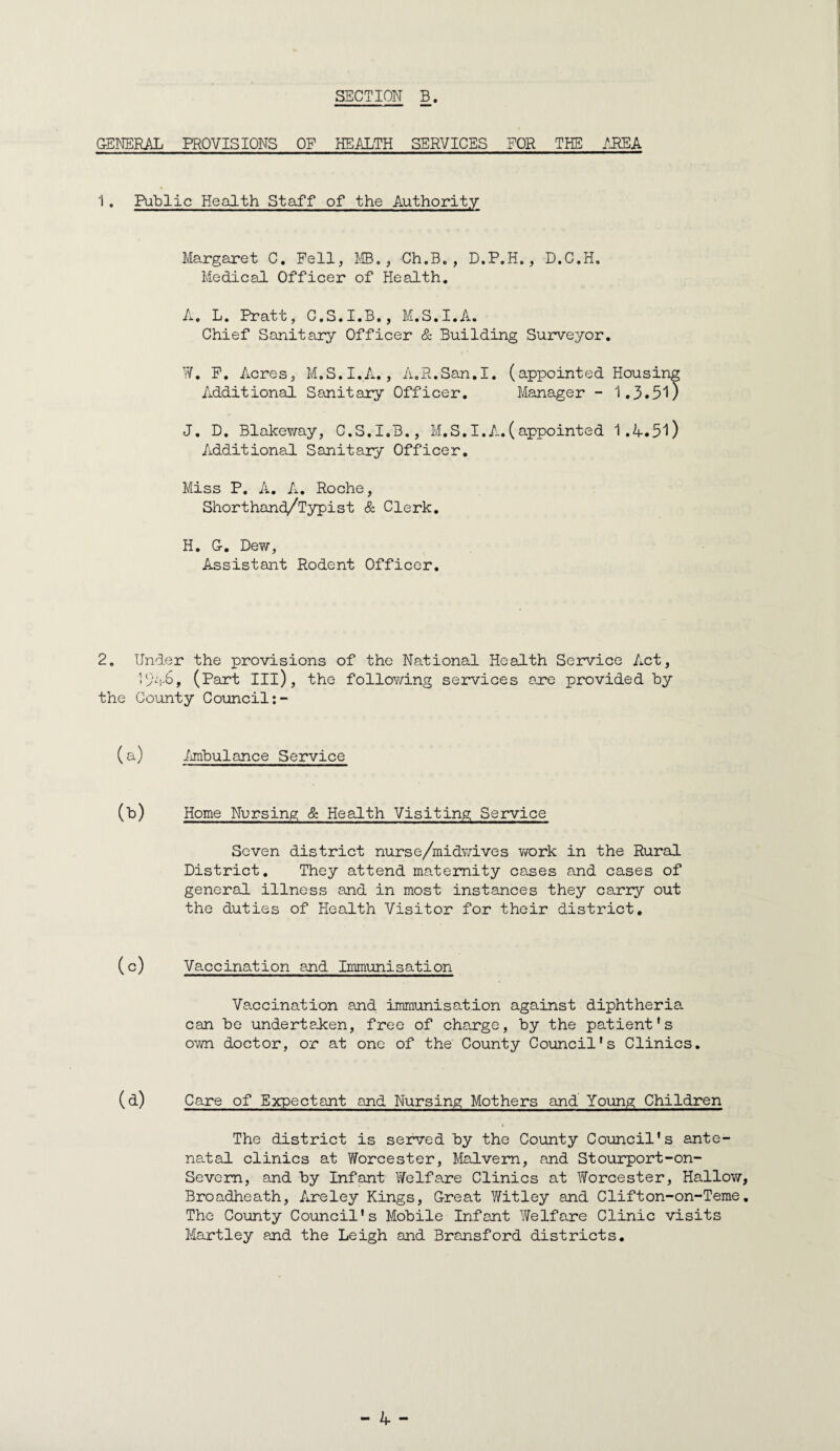 G-ENERAL PROVISIONS OF HEALTH SERVICES FOR THE /PEA 1. Public Health Staiff of the Authority Margaret C. Pell, ilB., Ch.B. , D.P.H., D.C.H. Medical Officer of Health, A. L. Pratt, C.S.I.B., M.S.I.A. Chief Sanitary Officer & Building Suirveyor, y/. P. Acres, M.S.I.A., A.R.San.I. (appointed Housing Additional Sanitary Officer. Manager - 1.3. 51) J. D, Blakev/ay, C.S.I.B., M.S,I.A.(appointed 1.A.51) Additional Sanitary Officer, Miss P. A. A. Roche, Shorthand/Typist & Clerk. H. G-. Dew, Assistant Rodent Officer, 2. Under the provisions of the National Health Service Act, Uyvi-b, (Part III), the follOY/ing services axe provided by the County Council:- (a) imibulance Service (b) Home Nursing & Health Visiting Service Seven district nurse/midv/ives v/ork in the Rural District. They attend maternity cases and cases of general illness and in most instances they carry out the duties of Health Visitor for their district. (c) Vaccination and Immunisation Vaccination and immunisation against diphtheria can be undertaJcen, free of charge, by the patient's own doctor, or at one of the County Council's Clinics. (d) Care of Expectant and Nursing Mothers and Young; Children The district is served by the County Council's ante¬ natal clinics at Worcester, Malvern, and Stourport-on- Sevem, smd by Infant Welfare Clinics at YiTorcester, Hallow Broadheath, Areley Kings, Creat Witley and Clifton-on-Teme The County Council's Mobile Infant Welfare Clinic visits Hartley and the Leigh and Bransford districts.