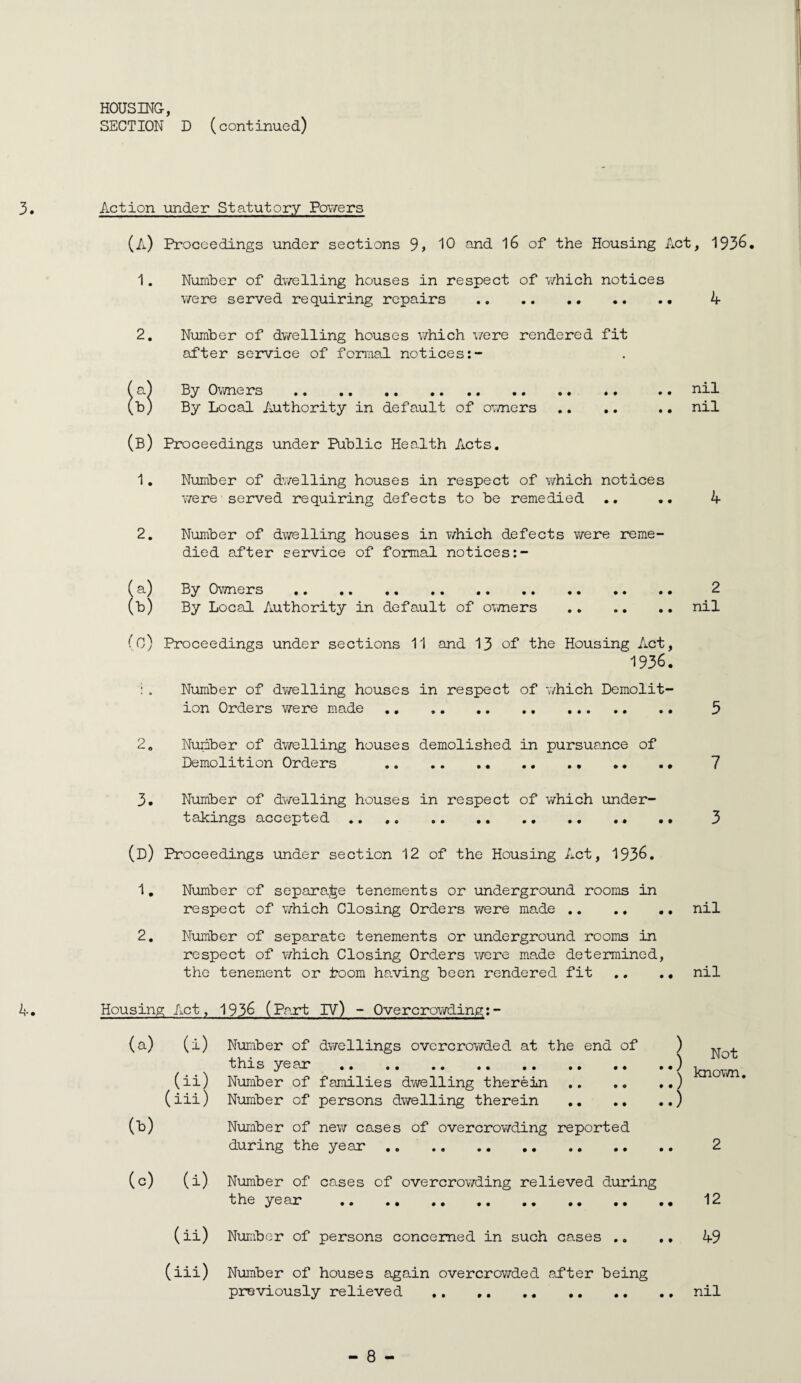 HOUSING, SECTION D (continued) 3. Action under Statutory Pov/ers (a) Proceedings under sections 9, 10 and 16 of the Housing Act, 1936, 1. Number of dwelling houses in respect of which notices were served requiring repairs . 4 2, Number of dv?elling houses v/hich v/ere rendered fit after service of formal notices a^ By Owners . .. nil b) By Local Authority in default of ovmers ., ,. .. nil (b) Proceedings under Public Health Acts. 1, Number of dwelling houses in respect of which notices Y/ere served requiring defects to be remedied .. 4 2, Number of dwelling houses in v/hich defects were reme¬ died after service of formal notices a) By 0\Yners . 2 b) By Local Authority in default of ovmers .nil (o) Proceedings under sections 11 and 13 of the Housing Act, 1936. ; . Number of dv/elling houses in respect of which Demolit¬ ion Orders were made. 5 2. Number of dwelling houses demolished in pursuance of Demolition Orders . 7 3, Number of dwelling houses in respect of which under¬ takings accepted . 3 (d) Proceedings under section 12 of the Housing Act, 1936. 1, Number of separa^^e tenements or underground rooms in respect of which Closing Orders v/ere made.nil 2. Number of separate tenements or underground rooms in respect of which Closing Orders v/ere made determined, the tenement or boom halving been rendered fit .. ., nil 4, Housing Act, 1936 (Part IV) - Overcrowding;- (a) (i) Number of dwellings overcrov/ded at the end of ) this year .) Vn (ii) Number of families dwelling therein.) (iii) Number of persons dwelling therein .) (^) Number of ne\7 cases of overcrowding reported during the year .. . 2 (c) (i) Number of cases of overcrov/ding relieved during the year .. ., 12 (ii) Number of persons concerned in such cases ,, 49 (iii) Number of houses again overcrowded ad*ter being previously relieved ., ..nil