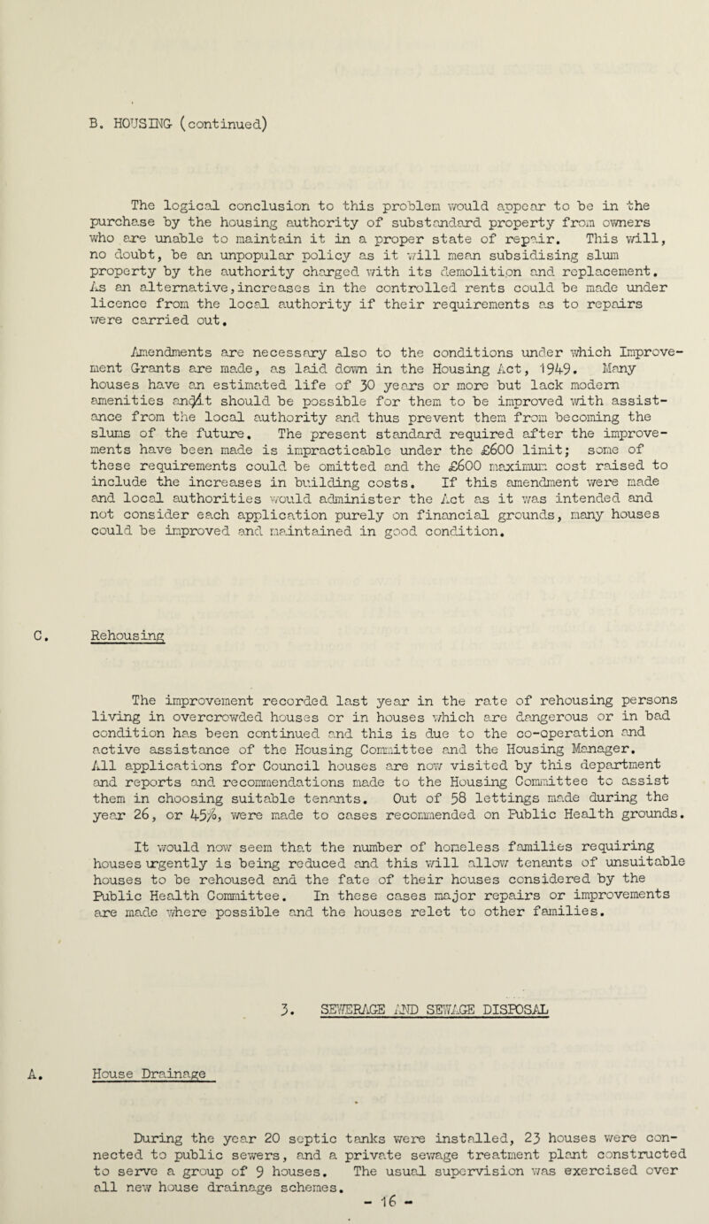 B. HOUSING- ( c ont inue d) The logical conclusion to this problem would appear to be in the purchase by the housing authority of substandard property from ov/ners who are unable to maintain it in a proper state of repair. This v/ill, no doubt, be an unpopular policy as it v/ill mean subsidising slum property by the authority charged with its demolition and replacement, IxS an alternative,increases in the controlled rents could be made under licence from the locad authority if their requirements a.s to repairs were carried out, /jnendments are necessary also to the conditions under which Improve¬ ment G-rants are made, as laid down in the Housing Act, 1949. Many houses have aji estimated life of 30 yeo-rs or more but lack modem amenities an^t should be possible for them to be improved with assist¬ ance from the local authority and thus prevent them from becoming the slums of the future. The present standard required after the improve¬ ments have been made is impracticable under the £600 limxit; some of these requirements could be omitted and the £600 maocimuia cost raised to include the increases in building costs. If this amendment were made and locaJ. authorities v/ould administer the Act a.s it v/as intended and not consider each application purely on financial grounds, many houses could be improved and ma.intained in good condition. Rehousing The improvement recorded last year in the rate of rehousing persons living in overcrowded houses or in houses v/hich a.re dangerous or in bad condition has been continued and this is due to the co-operation and active assistance of the Housing Comiaittee and the Housing Manager, All applications for Council houses are now visited by this department and reports and recomraendations made to the Housing Gomiiiittee to assist them in choosing suitable tenants. Out of 58 lettings made during the year 26, or 45;^? were made to cases recommended on Public Health grounds. It would now seem tha.t the number of homeless families requiring houses urgently is being reduced and this v/ill allow tenants of unsuitable houses to be rehoused and the fate of their houses considered by the Public Health Coraroittee. In these cases major repairs or improvements are made where possible and the houses relet to other families. 3. Sg/?ER/‘iGE im SEWAGE DISPOS/1; House Drainage During the yea.r 20 septic tanks were instadled, 23 houses were con¬ nected to public sewers, and a priva.te sewage treatment plant constructed to serve a group of 9 houses. The usual supervision v/as exercised over all new house drainage schemes,