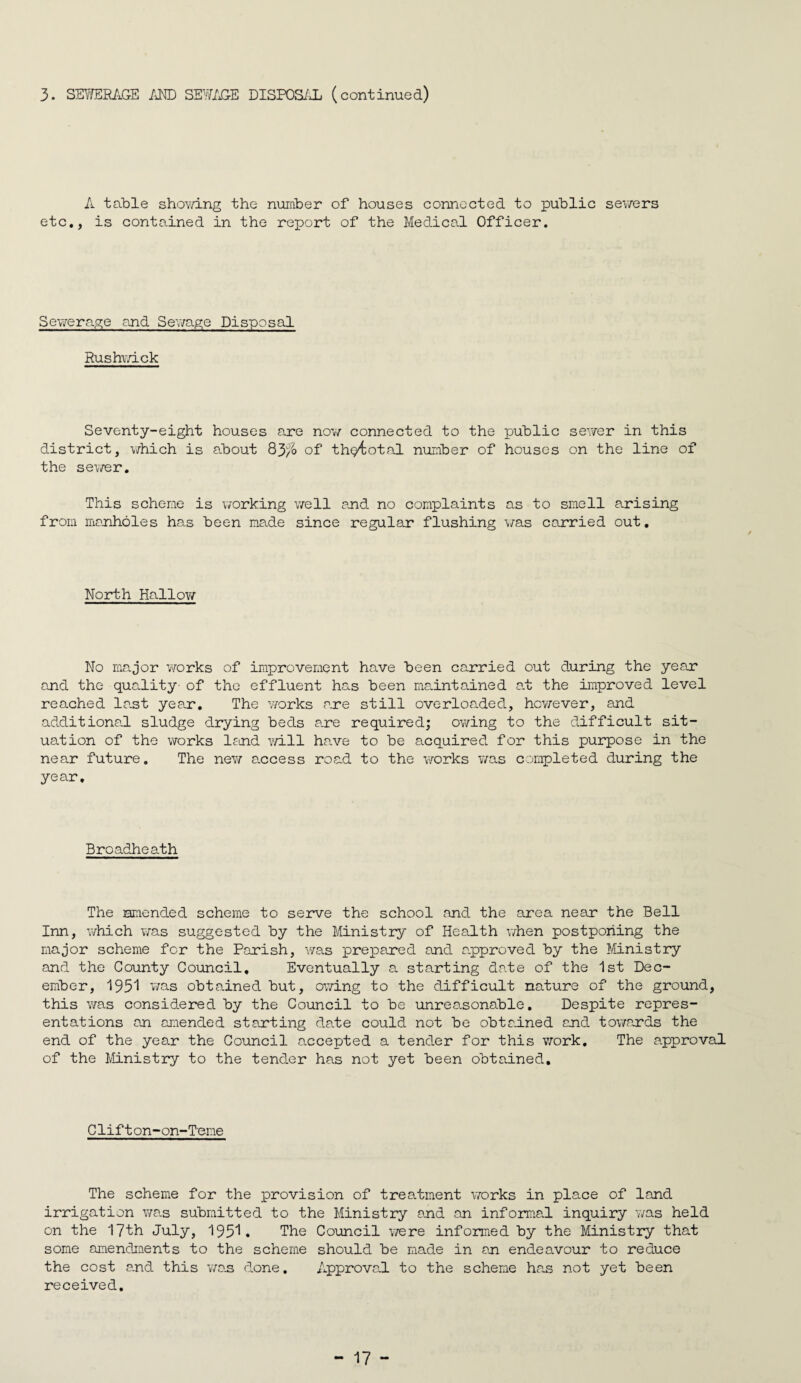 3. SE^/ERitG-E /iND SEWAGE DISPOS/Jj (continued) A table shoY/ing the number of houses connected to public sev/ers etc,, is contained in the report of the Medical Officer. Sewerage and Sev/age Disposal Rushwick Seventy-eight houses are now connected to the public sev/er in this district, v/hich is about 83/?> of thp^iotal number of houses on the line of the sev/er. This scheme is v/orking v/ell and no complaints as to smell arising from manholes has been made since regular flushing wns carried out. North Hallov/ No major Yrorks of improvement have been carried out during the yeajr and the quality of the effluent has been maintained a.t the improved level reached last year. The v/orks are still overloaded, hov/ever, and additiona.1 sludge drying beds a.re required; ov/ing to the difficult sit¬ uation of the v\rorks lecnd avlII have to be acquired for this purpose in the near future. The new a.ccess road to the works v/as completed during the year. Broadheath The smended scheme to serve the school and the area near the Bell Inn, which v/as suggested by the Ministry of Health v/hen postponing the major scheme for the Parish, was prepared and a.pproved by the Itlnistry and the County Council, Eventually a starting date of the 1st Dec¬ ember, 1951 was obtained but, owing to the difficult nature of the ground, this was considered by the Council to be unreasonable. Despite repres¬ entations an aLiended starting date could not be obtained and towards the end of the year the Council accepted a tender for this v;ork. The a.pproval of the Ministry to the tender has not yet been obtained. Clifton-on-Teme The scheme for the provision of treatment v/orks in place of land irrigation wa.s submitted to the Ministry and an informal inquiry v/as held on the 17th July, 195'^. The Council v/ere informed by the Ministry that some amendments to the scheme should be made in an endeavour to reduce the cost and this vaan done. Approval to the scheme hcas not yet been received.