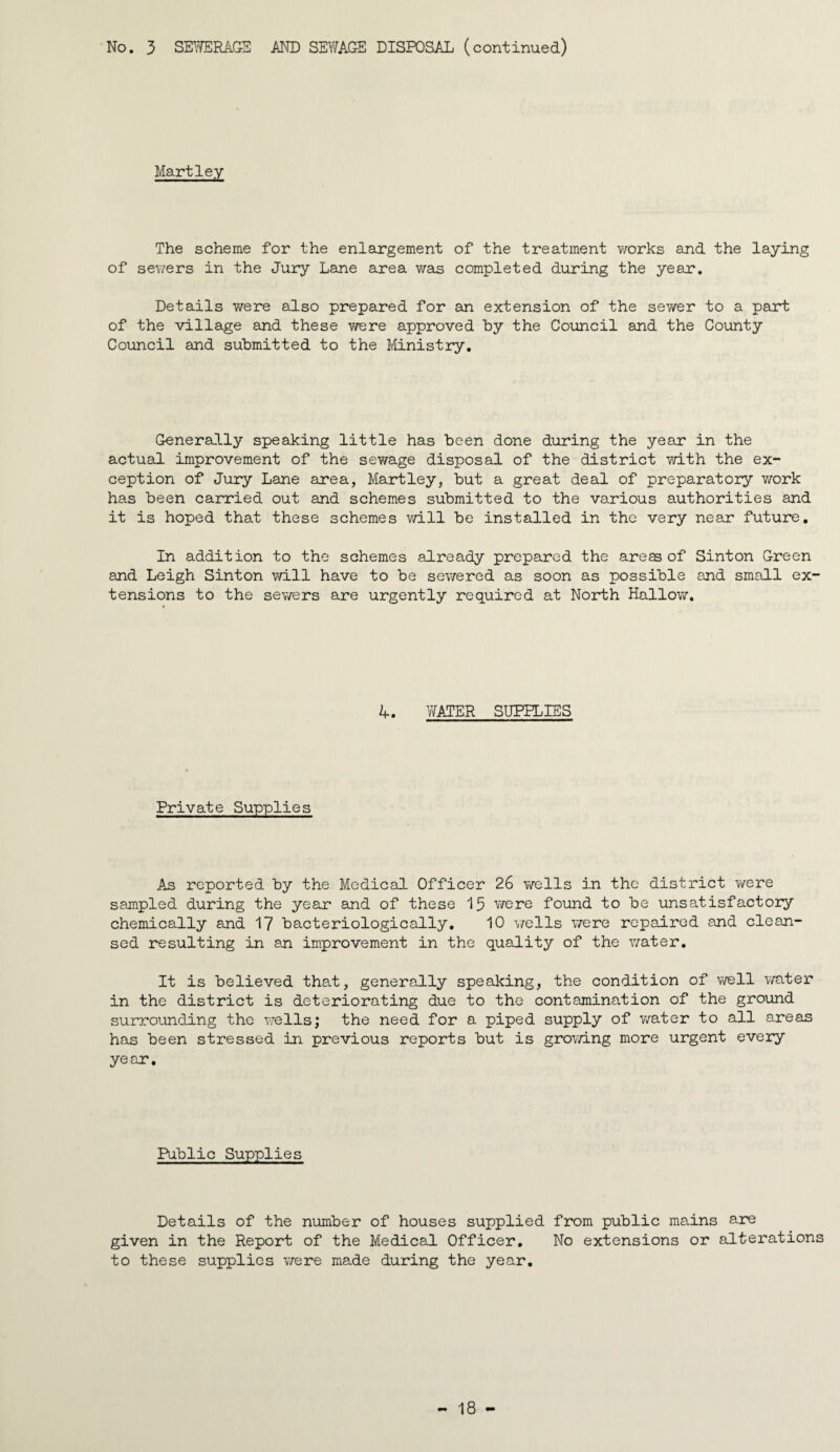 Hartley The scheme for the enlargement of the treatment Yrarks and the laying of sev/ers in the Jury Lane area was completed during the year. Details v/ere also prepared for an extension of the sewer to a part of the village and these were approved by the Council and the County Council and submitted to the Ministry, Generally speaking little has been done during the year in the actual improvement of the sewage disposal of the district with the ex¬ ception of Jury Lane area, Hartley, but a great deal of preparatory v;ork has been carried out and schemes submitted to the various authorities and it is hoped that these schemes v/ill be installed in the very near future. In addition to the schemes already prepared the aress of Sinton Green and Leigh Sinton will have to be sewered as soon as possible and small ex' tensions to the sev/ers are urgently required at North Hallow. A, WATER SUPPLIES Private Supplies As reported by the Medical Officer 26 v/ells in the district v/ere sampled during the year and of these 15 v/ere found to be unsatisfactory chemically and 17 bacteriologically, 10 v/ells were repaired and clean¬ sed resulting in an improvement in the quality of the v/ater. It is believed that, generally speaking, the condition of well v/ater in the district is deteriorating due to the contamination of the ground surrounding the v/ells; the need for a piped supply of v/ater to all areas has been stressed in previous reports but is growing more urgent every year. Public Supplies Details of the number of houses supplied from public mains are given in the Report of the Medical Officer, No extensions or alterations to these supplies were made during the year.