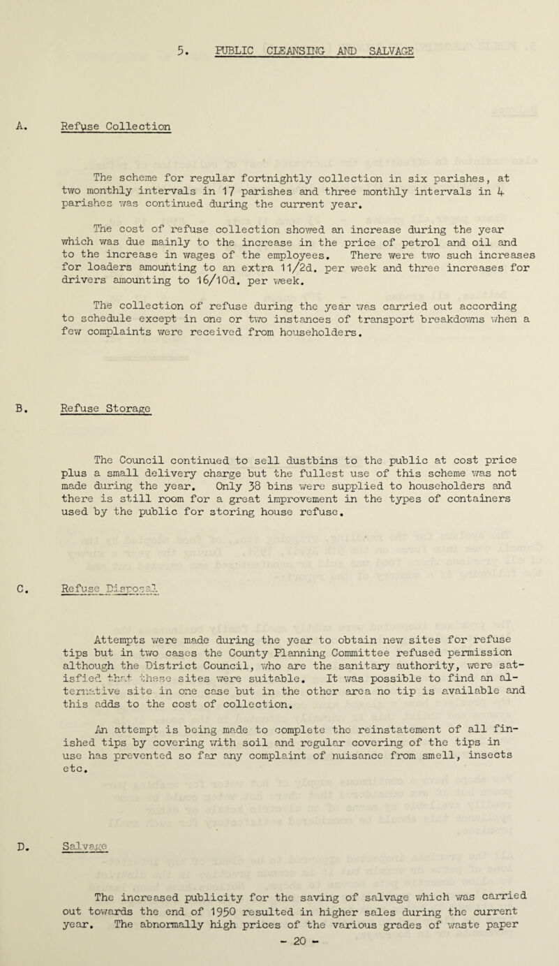 5. PUBLIC CLEANS HTC AND SALVAGE Refuse Collection The scheme for regular fortnightly collection in six parishes, at two monthly intervals in 17 parishes and three monthly intervals in L parishes v/as continued during the current year. The cost of refuse collection showed an increase during the year which was due mainly to the increase in the price of petrol and oil and to the increase in wages of the employees. There v/ere two such increases for loaders amounting to an extra 1l/2d. per week and three increases for drivers amounting to 16/I0d. per T-veek. The collection of refuse during the year v/as carried out according to schedule except in one or two instances of transport breakdov/ns when a few complaints were received from householders. Refuse Storage The Council continued to sell dustbins to the public at cost price plus a small delivery charge but the fullest use of this scheme was not made during the year. Only 38 bins were supplied to householders and there is still room for a great improvement in the types of containers used by the public for storing house refuse. Refuse Dispo Attempts were made during the year to obtain new sites for refuse tips but in two cases the County Planning Committee refused permission although the District Council, who are the sanitary authority, were sat¬ isfied that these sites were suitable. It v/as possible to find an al- tenia.tive site in one case but in the other area no tip is available and this adds to the cost of collection. An attempt is being mcade to complete the reinstatement of all fin¬ ished tips by covering with soil and regular covering of the tips in use has prevented so far any complaint of nuisance from smell, insects etc. SaJ-vage The increased publicity for the saving of salvage which was canried out towards the end of 1958 resulted in higher sales during the current year. The abnormally high prices of the various grades of v/aste paper