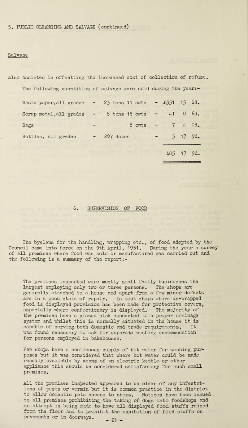 5. PUBLIC CLEMSINC AND SALVAGE (continued) Salvagre also assisted in offsetting the increased cost of collection of refuse. The following quantities of salvage were sold during the yeari- Y/aste paper, all grades 23 tons 11 cvfts - £351 15 6d. Scrap metal,all grades 8 tons 15 cwts 41 0 6d. Rags 8 cv/ts 7 4 Od, Bottles, all grades 207 dozen 5 17 9d. 405 17 9d. 6. SUPERVISION OF POOD The hyelav/s for the handling, v/rapping etc., of food adopted by the Council came into force on the 9th April, 195'!. During the year a survey of all premises where food was sold or manufactured was carried out and the follovd.ng is a summary of the report The premises inspected were mostly small family businesses the largest employing only two or three persons. The shops are generally attached to a house and apart from a few minor defects are in a good state of repair. In most shops where un-wrapped food is displayed provision has been made for protective covers, especially where confectionary is displayed. The majority of the premises have a glazed sink connected to a proper drainage system and whilst this is normally situated in the house it is capable of serving both domestic and trade requirements. It was found necessary to ask for sepsurate washing accommodation for persons employed in bakehouses. FeT\r shops have a continuous supply of hot v/ater for v/ashing pur¬ poses but it was considered that where hot water could be made readily available by means of an electric kettle or other appliance this should be considered satisfactory for such small premises. All the premises inspected appeared to be clear of any infestat¬ ions of pests or vermin but it is common practice in the district to Svllow domestic pets access to shops. Notices have been issued to all premises prohibiting the taking of dogs into foodshops and an attempt is being made to have all displayed food stuffs raised from the floor and to prohibit the exhibition of food stuffs on pavements or in door\7a.ys.