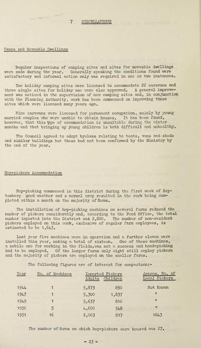 7 MISCELLA3ME0US Camps and Moveable Dwellings Regular inspections of camping sites and sites for moveable dwellings v/ere made during the year, Generally speaking the conditions found were satisfactory and informal action only was required in one or two instances. Two holiday camping sites were licensed to accommodate 22 caravans and three single sites for holiday use vrere also approved, A general improve¬ ment was noticed in the supervision of new camping sites and, in conjunction with the Planning Authority, work has been commenced on improving those sites v/hich were licensed many years ago. Nine caravans were licensed for permanent occupation, mainly by young married couples v/ho wore unable to obtain houses. It has been found, hov/ever, that this type of accommodation is unsuitable during the winter months and that bringing up young children is both difficult and unhealthy. The Council agreed to adopt byelaws relating to tents, vans and sheds and similar buildings but these had not been confirmed by the Ministry by the end of the year. Hop-pickers Accommodation Hop-picking commenced in this district during the first week of Sep¬ tember; good weather and a normal crop resulted in the work being com¬ pleted within a month on the majority offkrms. The installation of hop-picking machines on several farms reduced the number of pickers considerably and, according to the Pood Office, the total number imported into the District was 2,820. The number of non-resident pickers employed on this v/ork, exclusive of regular farm employees, is estimated to be 1,6A3. Last year five machines were in operation and a further eleven were installed this year, making a total of sixteen. One of these machines, a mobile one for v/orking in the fields,vyas not a success and hand-picking had to be employed. Of the larger farms only eight still employ pickers and the majority of pickers are employed on the smaller farms. The follovying figures are of interest for comparison:- Year No, of Machines Imported Pickers Adults Children Approx. No. of Local Pickers 1944 1 5,873 850 Not Knovyn 1947 1 5,300 1,837 1949 1 5,657 810 » 1950 5 4,600 548 tt 1951 16 2,003 817 The number of fkrms on v/hich hop-pickers were housed was 27.