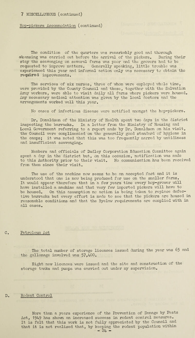 Hop-pickers Accomraodation (continued) The condition of the quarters v/as remarkably good and thorough cleansing v/as carried out before the arrival of the pickers. During their stay the scavenging on several farms was poor and the growers ha.d to be requested to improve ma.tters. Generally speaking, little trouble was experienced this 3^ear and informal action only v/a.s necessary to obtain the re quire d improvement s. The services of six nurses, three of whom were employed whole time, Y/ere provided by the County Council and these, together v/ith the Salvation /irmy workers, v/ere able to visit daily all farms v/here pickers T;ere housed, /ny necessary medical attention v/as given by the local doctors and the arrangements v/orked v/ell this year. No cases of infectious disease v/ere notified amongst the hop-pickers. Dr. Donaldson of the Ministry of Health spent tv/o days in the district inspecting the barracks. In a letter from the Ministry of Housing and Local Government referring to a report made by Dr, Donaldson on his visit, the Council Y/ere complimented on the generally good standard of hygiene in the camps; it Y/as noted that this Y/as too frequently marred by untidiness and insufficient scavenging. Members and officials of Dudley Corporation Education Committee again spent a day in the district but, on this occasion, notification was made to this Authority prior to their visit. No communication has been received from them since their visit. The use of the machine noY/ seems to be an accepted fact and it is understood that one is noY/ being produced for use on the smaller farms. It would appear therefore tha.t in a few years time every hop-groY/er Y/ill have installed a machine and that very few imported pickers will have to be housed. On this assumption no action is being taken to repla.ce defec¬ tive barracks but every effort is made to see that the pickers are housed in reasonable conditions and that the Byelaw requirements are complied Y/ith in a.ll cases. Petroleum Act The total number of storage licences issued during the year Y/as 65 and the gallonage involved Y/as Eight new licences Y/ere issued and the site and construction of the storage tanks and pumps Y/as carried out under my supervision. Rodent Control More than a years experience of the Prevention of Damage by Pests Act, 1949 has shoY/n an increased success in rodent control measures. It is felt that this Y/ork is not fully appreciated by the Council and that it is not realised that, by keeping the rodent population Y/ithin
