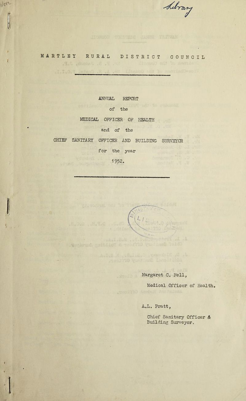 MARTLEY RURAL DISTRICT > < C 0 U N C I L ANNUAL REPORT of the MEDICAL OFFICER OF HEALTH CHIEF SANITARY i r and of the OFFICER AND BUILDING SURVEYOR for the year 1952. Margaret C. Fell, Medical Officer of Health. A.L. Pratt, Chief Sanitary Officer A Building Surveyor. 1
