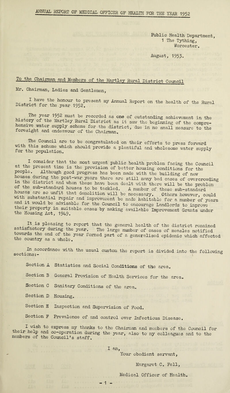 ANNUAL REPORT OF MEDICAL OFFICER OF HEALTH FOR THE YEAR 1952 Public Health Department, 1 The Tything, Worcester. August, 1953. To the Chairman and Members of the Hartley Rural District Council Mr. Chairman, Ladies and Gentlemen, . 1 the honour to present my Annual Report on the health of the Rural District for the year 1952. ^552 must be recorded as one of outstanding achievement in the history of the Martley Rural District as it saw the beginning of the compre¬ hensive water supply scheme for the district, due in no small measure to the ioresight and endeavour of the Chairman. The Council are to be congratulated on their efforts to press forward with this scheme which should provide a plentiful and wholesome water supply for the population. J consider th&t . the most urgent public health problem facing the Council at the present time is the provision of better housing conditions for the people. Although good progress has been made with the building of new houses during the post-war years there are still many bad cases of overcrowding in the district and when these have been dealt with there will be the problem o e sub-standard houses to be tackled. A number of these sub-standard ou.,es urt so unfit that demolition will be necessary. Others however, could with substantial repair and improvement be made habitable for a number of years on i would be advisable for the Council to encourage Landlords to improve e1^ Property in suitable cases by making available Improvement Grants under the Housing Act, 19A9. It is pleasing to report that the general health of the district remained satisfactory during the year. The large number of cases of measles notified towards the end of the year formed part of a generalised epidemic which affected the country as a whole, In accordance with the usual custom the report is divided into the following sections:- \ & Section A Statistics and Social Conditions of the area. Section B General Provision of Health Services for the area. Section C Sanitary Conditions of the area. Section D Housing. Section E Inspection and Supervision of Pood. Section P Prevalence of and control over Infectious Disease, . ^ express my thanks to the Chairman and members of the Council for eir help and co-operation during the year, also to my colleagues and to the members of the Council's staff. I am. Your obedient servant, Margaret C. Pell, Medical Officer of Health.