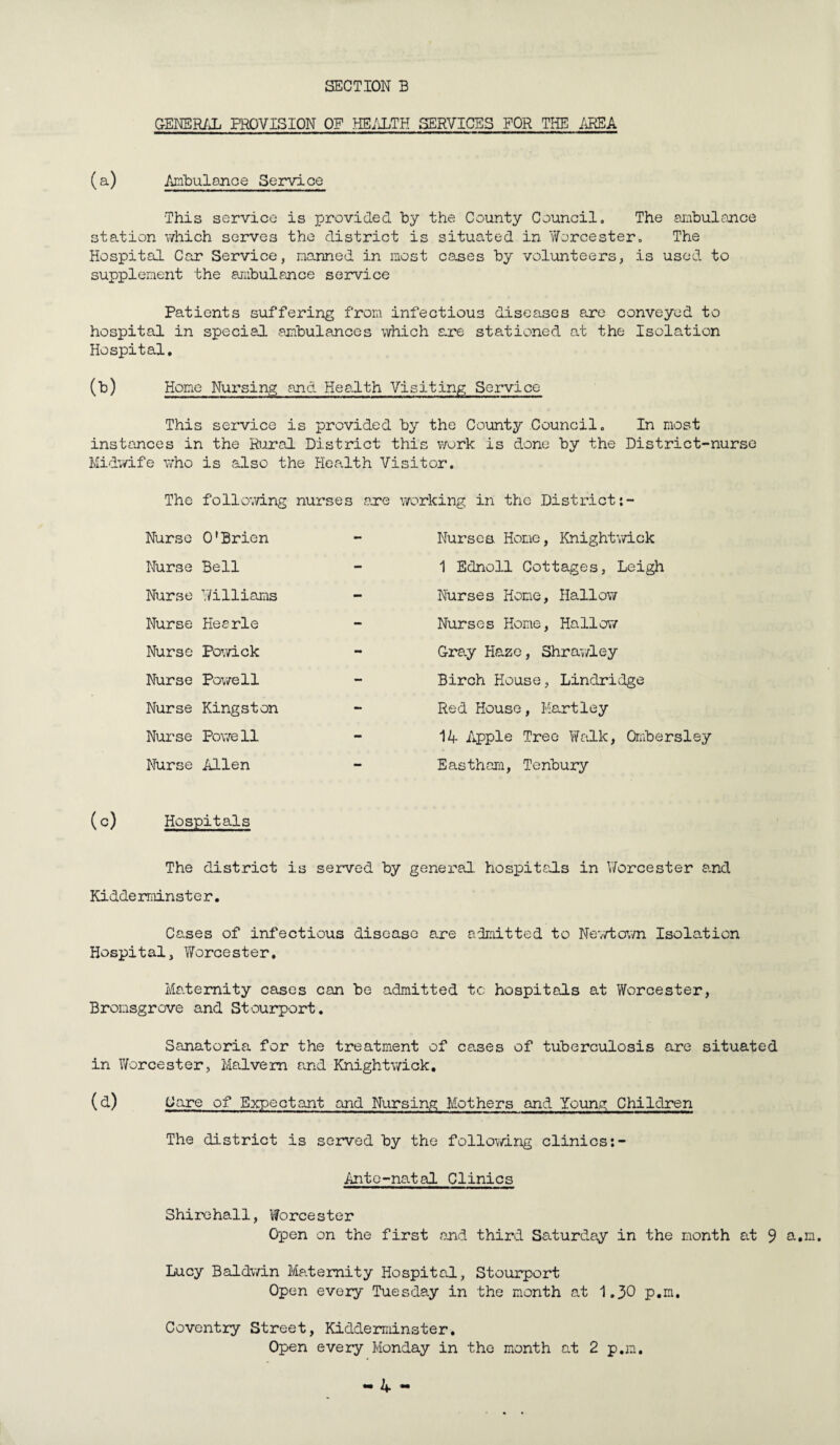 GENERAL PROVISION OF HEALTH SERVICES FOR THE AREA (a) Ambulance Service This service is provided by the County Council. The ambulance station which serves the district is situated in Worcester. The Hospital Car Service, manned in most cases by volunteers, is used to supplement the ambulance service Patients suffering from infectious diseases are conveyed to hospital in special ambulances which are stationed at the Isolation Hospital. (b) Home Nursing and Health Visiting Service This service is provided by the County Council. In most instances in the Rural District this work is done by the District-nurse Midwife who is also the Health Visitor. The following nurses are working in the District:- Nurse O'Brien - Nurse Bell - Nurse Williams - Nurse Heerle - Nurse Powick mm Nurse Powell - Nurse Kingston Nurse Powe 11 - Nurse Allen — Nurses Home, Knightwick 1 Ednoll Cottages, Leigh Nurses Home, Hallow Nurses Home, Hallow Gra.y Haze, Shrawley Birch House, Lindridge Red House, Hartley 14 Apple Tree Walk, Ombersley Eastham, Tenbury (c) Hospitals The district is served by general hospitals in Worcester and Kidderminster. Cases of infectious disease are admitted to Newtown Isolation Hospital, Worcester, Ma.ternity cases can be admitted tc hospitals at Worcester, Bromsgrove and Stourport. Sanatoria for the treatment of cases of tuberculosis are situated in Worcester, Malvern and Knightwick. (d) Care of Expectant and Nursing Mothers and Young Children The district is served by the following clinics Ante-natal Clinics Shirehall, Worcester Open on the first and third Saturday in the month at 9 a.m. Lucy Baldwin Maternity Hospital, Stourport Open every Tuesday in the month at 1.30 p.m. Coventry Street, Kidderminster. Open every Monday in the month at 2 p.m.