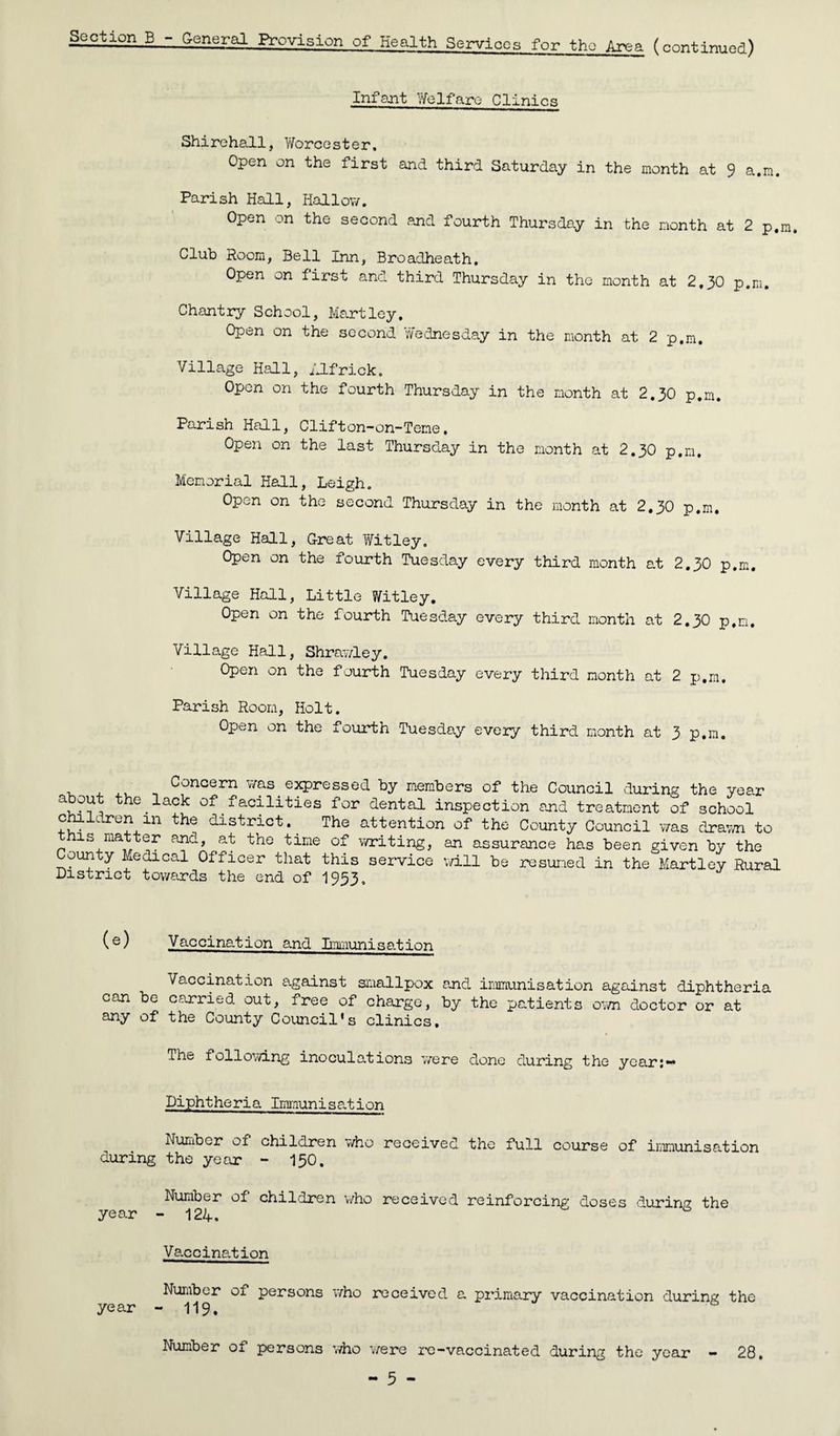 Section B -.General Provision of Health Services for the Area (continued) Infant Welfare Clinics Shirehall, Worcester. Open on the first and third Saturday in the month at 9 a.m. Parish Hall, Hallow. Open on the second and fourth Thursday in the month at 2 p.m. Club Room, Bell Inn, Broadheath. Open on first and third Thursday in the month at 2,30 p.m. Chantry School, Hartley, Open on the second Wednesday in the month at 2 p.m. Village Hall, Ilfrick. Open on the fourth Thursday in the month at 2.30 p.m. Parish Hall, Clifton-on-Teme. Open on the last Thursday in the month at 2.30 p.m. Memorial Hall, Leigh. Open on the second Thursday in the month at 2,30 p.m. Village Hall, Great Witley. Open on the fourth Tuesday every third month at 2.30 p.m. Village Hall, Little Witley. Open on the fourth Tuesday every third month at 2.30 p.m. Village Hall, Shrawley. Open on the fourth Tuesday every third month at 2 p.m. Parish Room, Holt. Open on the fourth Tuesday every third month at 3 p.m. . , ,, . Concern was expressed by members of the Council during the year a out the lack of facilities for dental inspection and treatment of school children m the district. The attention of the County Council was drawn to this matter and, at the time of writing, an assurance has been given by the County Medical Officer that this service will be resumed in the Hartley Rural District towards the end of 1953, (e) Vaccination and Immunisation Vaccination against smallpox and immunisation against diphtheria can be carried out, free of charge, by the patients own doctor or at any of the County Council's clinics. The following inoculations were done during the year:** Diphtheria Immunisation Number of children who received the full course of immunisation during the year - 150. Number of children who received reinforcing doses ^urinr? the year - 124. ' Vaccination Number of persons who received a primary vaccination during the year - 119. Number of persons who were re-vaccinated during the year - 28.