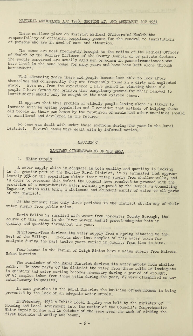 NATIONAL ASSISTANCE ACT 194-8, SECTION 47, AND AMENDMENT ACT 1951 These sections place on district Medical Officers of Health the responsibility of obtaining compulsory powers for the removal to institutions of persons who are in need of care and attention. The cases are most frequently brought to the notice of the Medical Officer of Health by the Welfare Oflicers of the County Council or by private doctors. The people concerned are usually aged men or women in poor circumstances who have lived in the same house for many years and have been left alone through bereavement. vfith advancing years these old people become less able to look after themselves and consequently they are frequently found in a dirty and neglected state. Even so, from the experience I have gained in visiting these old people I have formed the opinion that compulsory powers for their removal to institutions should only be sought in the most extreme cases. It appears that this problem of elderly people living alone is likely to increase with an ageing population and I consider that methods of helping these old people in their own homes by the provision of meals and other amenities should be considered and developed in the future. No case was dealt with under these sections during the year in the Rural District. Several cases were dealt with by informal action. SECTION C SANITARY CIRCUMSTANCES OF THE AREA 1. Water Supply A water supply which is adequate in both quality and quantity is lacking in the greater part of the Martley Rural District, it is estimated that approx¬ imately 95A of the population obtain their water supply from shallow wells, and in order to overcome this defect the Council have resolved to proceed with the provision of a comprehensive water scheme, prepared by the Council's Consulting Engineer, which will bring a wholesome and abundant supply of water to ell parts of the district. At the present time only three parishes in the district obtain any of their water supply from public mains. North Hallo?/ is supplied with water from Worcester County Borough, the source of this water is the River Severn end it proved adequate both°in quality end quantity throughout the year. Clifton-on-Teme derives its water supply from a spring situated to the .Vest of the Village. Records show that samples of this water taken for analysis during the past twelve years varied in quality from time to time. tt Four houses in the Parish of Leigh Sinton have a mains supply from Malvern Urban District. ihe remainder of the Rural District derives its water supply from shallow wells. In some parts of the district the water from these wells is inadequate in quantity and water carting becomes necessary during a period of drought. °f4.- ^S0J!ipleS.taken from these wells during the year, 27 were classified as un¬ satisfactory m quality. In some parishes in the Rural District the building of new houses is bein^ prevented by the lack of an adequate water supply. In February, 195^ & Public Local Inquiry was held by the Ministry of Housing and Local Government into the matter of the Council's Comprehensive Water Supply^ Scheme and In October of the same year the work of sinking the first borehole at Astley was begun.