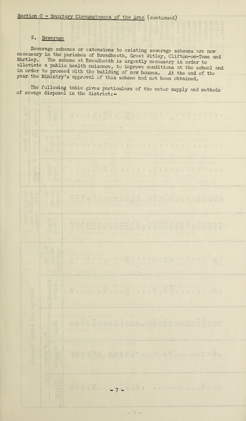 .Section C, - Sanitary Circumstances of the Area (continued) 2. Sewerage Sewerage schemes or extensions to existing sewerage schemes are now necessary in the parishes of Broadheath, Great Witley, Clifton-on-Teme and Hartley, The scheme at Broadheath is urgently necessary in order to alleviate a public health nuisance, to improve conditions at the school and m order to proceed with the building of new houses. At the end of the year the Ministry’s approval of this scheme had not been obtained. The following table gives particulars of the water supply and methods of sewage disposal in the district:-