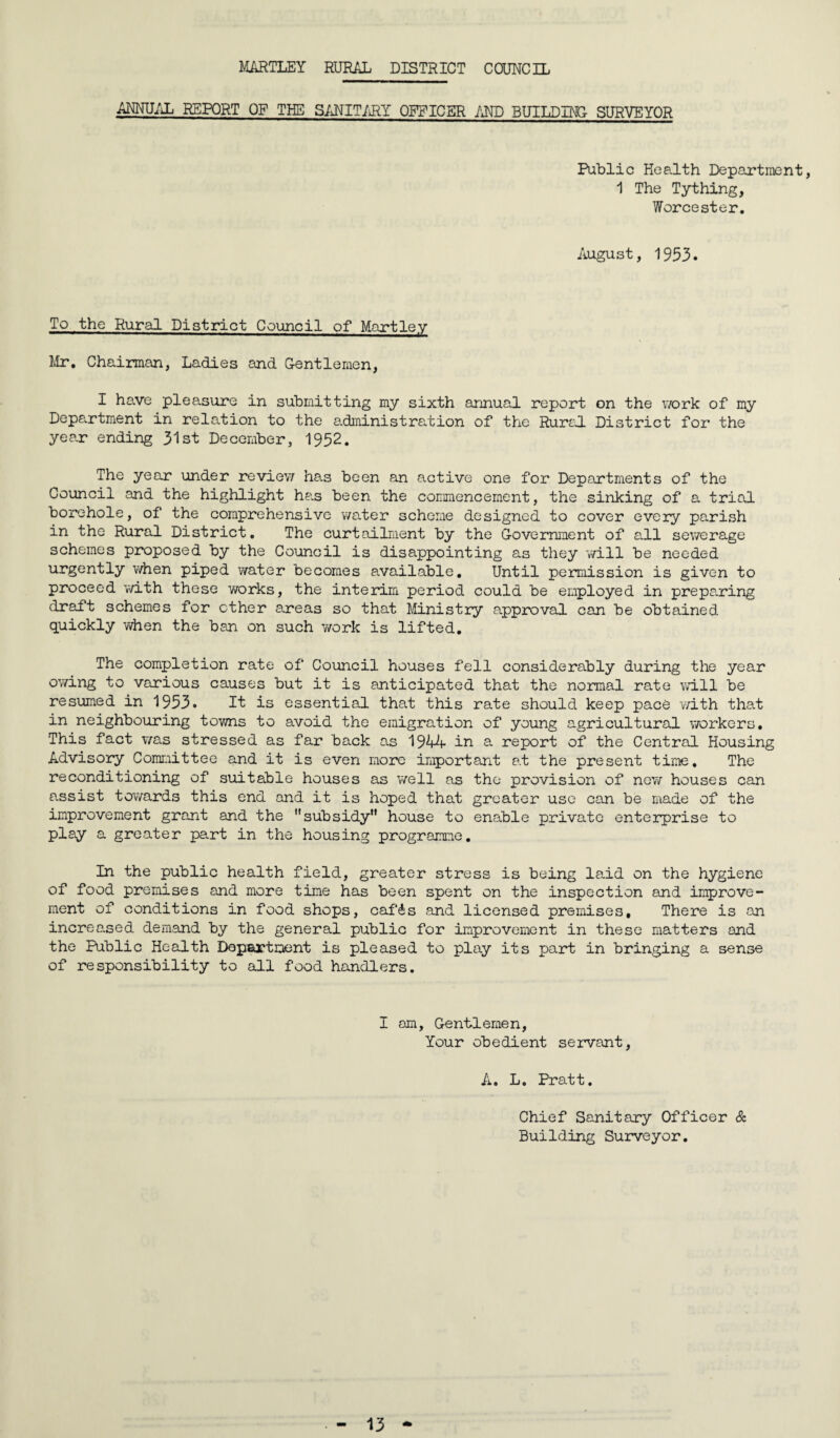 HARTLEY RURAL DISTRICT COUNCIL ANNUAL REPORT OF THE SANITARY OFFICER AND BUILDING SURVEYOR Public Health Department, 1 The Tything, Worcester. August, 1953. To the Rural District Council of Martley Mr. Chairman, Ladies and Gentlemen, I have pleasure in submitting my sixth annual report on the work of my Department in relation to the a.dministration of the Rural District for the year ending 31st December, 1952. The year under review has been an active one for Departments of the Council and the highlight heis been the commencement, the sinking of a trial borehole, of the comprehensive water scheme designed to cover every parish in the Rural District. The curtailment by the Government of all sewerage schemes proposed by the Council is disappointing as they will be needed urgently when piped water becomes available. Until permission is given to proceed with these works, the interim period could be employed in preparing draft schemes for other areas so that Ministry approval can be obtained quickly when the ban on such work is lifted. The completion rate of Council houses fell considerably during the year owing to various causes but it is anticipated that the normal rate will be resumed in 1953. It is essential that this rate should keep pace with that in neighbouring towns to avoid the emigration of young agricultural workers. This fact was stressed as far back as 1944 in a report of the Central Housing Advisory Committee and it is even more important at the present time. The reconditioning of suitable houses as well as the provision of new houses can assist towards this end and it is hoped that greater use can be made of the improvement grant and the subsidy” house to enable private enterprise to play a greater part in the housing programme. In the public health field, greater stress is being laid on the hygiene of food premises and more time has been spent on the inspection and improve¬ ment of conditions in food shops, caf&s and licensed premises. There is an increased demand by the general public for improvement in these matters and the Public Health Department is pleased to play its part in bringing a sense of responsibility to all food handlers. I am, Gentlemen, Your obedient servant, A. L. Pratt. Chief Sanitary Officer & Building Surveyor.