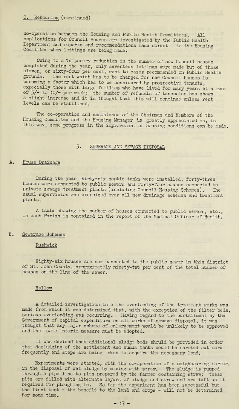 co-operation between the Housing and Public Health Committees. All applications for Council Houses are investigated by the Public Health Department and reports and recommendations made direct to the Housing Committee when lettings are being made. Owing to a temporary reduction in the number of new Council houses completed during the year, only seventeen lettings were made but of these eleven, or sixty-four per cent, went to cases recommended on Public Health grounds. The rent which has to be charged for new Council houses is becoming a factor which has to be considered by prospective tenants, expecially those with large families v/ho have lived for many years at a rent 5/~ to 10/- per week; the number of refusals of tenancies has shown a slight increase and it is thought that this will continue unless rent levels can be stabilised. The co-operation and assistance of the Chairman and Members of the Housing Committee and the Housing Manager is greatly appreciated a.s, in this way, some progress in the improvement of housing conditions can be made. 3. SEWERAGE AND SEWAGE DISPOSAL A. House Drainage During the year thirty-six septic tanks were installed, forty-three houses were connected to public sewers and forty-four houses connected to private sewage treatment plants (including Council Housing Schemes). The usual supervision was exercised over all new drainage schemes and treatment plants. A table showing the number of houses connected to public sewers, etc,, in each Parish is contained in the report of the Medical Officer of Health. B. Sewerage Schemes Rushwick Eighty-six houses are now connected to the public sewer in this district of St. John County, approximately ninety-two per cent of the total number of houses on the line of the sewer. Hallow A detailed investigation into the overloading of the treatment works was made from which it was determined that, with the exception of the filter beds, serious overloading was occurring. Having regard to the curtailment by the Government of capital expenditure on all works of sewage disposal, it was thought that any major scheme of enlargement would be unlikely to be approved and that some interim measure must be adopted. It was decided that additional sludge beds should be provided in order that desludging of the settlement and humus tanks could be carried out more frequently and steps arc being taken to acquire the necessary land. Experiments were started, with the co-operation of a neighbouring farmer, in the disposal of wet sludge by nixing with stray/. The sludge is pumped through a pipe line to pits prepared by the farmer containing straw; these pits are filled with alternate layers of sludge and straw and are left until required for ploughing in. So far the experiment has been successful but the final test - the benefit to the land and crops - will not be determined for some time.